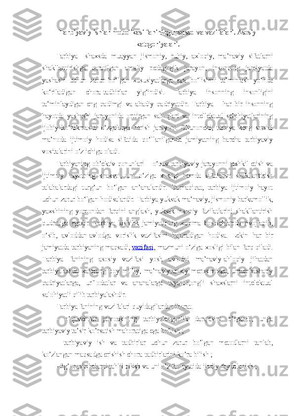 Tarbiyaviy ishlar metodikasi fanining maqsad va vazifalari. Asosiy
kategoriyalari.
Tarbiya–   shaxsda   muayyan   jismoniy,   ruhiy,   axloqiy,   ma’naviy   sifatlarni
shakllantirishga   qaratilgan   amaliy   pedagogik   jarayon,   insonning   jamiyatda
yashashi   uchun   zarur   bo‘lgan   xususiyatlarga   ega   bo‘lishini   ta’minlash   yo‘lida
ko‘riladigan   chora-tadbirlar   yig‘indisi.   Tarbiya   insonning   insonligini
ta’minlaydigan   eng   qadimgi   va   abadiy   qadriyatdir.   Tarbiya   –   har   bir   insonning
hayotda   yashashi   jarayonida   orttirgan   saboqlari   va   intellektual   salohiyatlarining
ijobiy   ko‘nikmasini   o‘zgalarga   berish   jarayoni.   Chunonchi,   tarbiya   keng   sotsial
ma’noda   ijtimoiy   hodisa   sifatida   qo‘llanilganda   jamiyatning   barcha   tarbiyaviy
vositalarini o‘z ichiga oladi.
Tarbiyaning  ob’ektiv  qonunlari   – o‘quv-tarbiyaviy  jarayonni   tashkil   etish  va
ijtimoiy   hayotning   shaxsni,   uni   o‘ziga   xosligi   hamda   sifatlarini   shakllantirish
talabalardagi   turg‘un   bo‘lgan   an’analardir.   Darhaqiqat,   tarbiya   ijtimoiy   hayot
uchun zarur bo‘lgan hodisalardir. Tarbiya yuksak ma’naviy, jismoniy barkamollik,
yaxshining   yomondan   farqini   anglash,   yuksak   insoniy   fazilatlarini   shakllantirish
qudratiga   egadir.   Tarbiya   kishilik   jamiyatining   xamma   bosqichlarida   rivojlanib,
o‘sib,   avloddan-avlodga   vorislik   vazifasini   bajaradigan   hodisa.   Lekin   har   bir
jamiyatda tarbiyaning maqsadi,   vazifasi , mazmuni o‘ziga xosligi bilan farq qiladi.
Tarbiya   fanining   asosiy   vazifasi   yosh   avlodni   ma’naviy-ahloqiy   jihatdan
tarbiyalashda   xalqning   boy   milliy,   ma’naviytarixiy   merosimizga,   umumbashariy
qadriyatlarga,   urf-odatlar   va   ananalarga   tayanib,ongli   shaxslarni   intelektual
salohiyatli qilib tarbiyalashdir.
Tarbiya fanining vazifalari quyidagilardan iborat.
-   o’quvchilar   jamoasining   tarbiyalanganlik   darajasini   o’rganib,   unga
tarbiyaviy ta’sir ko’rsatish mahoratiga ega bo’lish ;
-   tarbiyaviy   ish   va   tadbirlar   uchun   zarur   bo’lgan   metodlarni   tanlab,
ko’zlangan maqsadga erishish chora-tadbirlarini ko’ra bilish ;
- ilg’or tajribalarni tahlil qilish va uni o’z faoliyatida ijodiy foydalanish ; 
