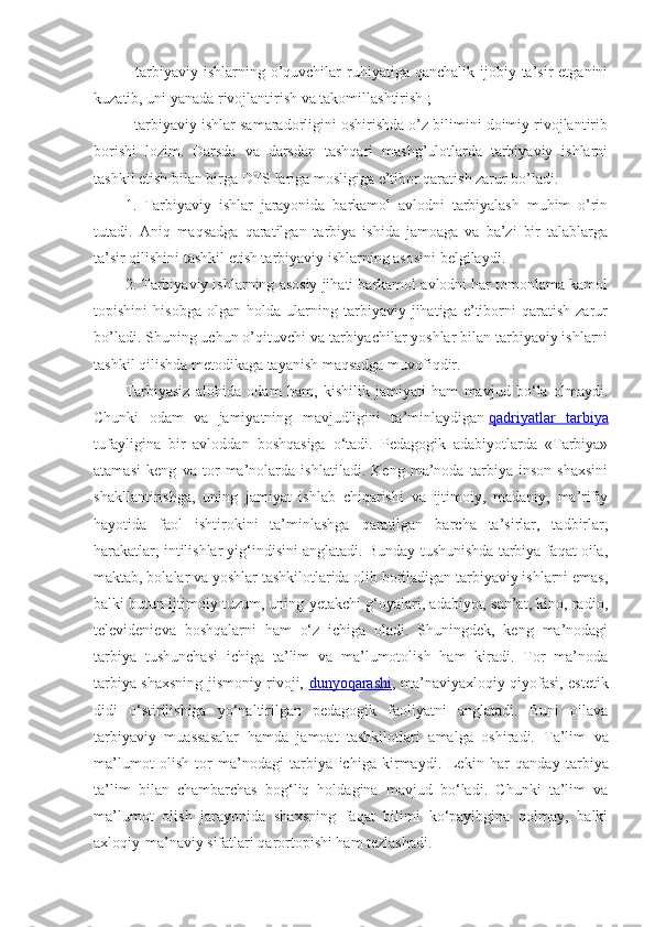 -  tarbiyaviy  ishlarning  o’quvchilar  ruhiyatiga  qanchalik ijobiy  ta’sir   etganini
kuzatib, uni yanada rivojlantirish va takomillashtirish ;
- tarbiyaviy ishlar samaradorligini oshirishda o’z bilimini doimiy rivojlantirib
borishi   lozim.   Darsda   va   darsdan   tashqari   mashg’ulotlarda   tarbiyaviy   ishlarni
tashkil etish bilan birga DTS lariga mosligiga e’tibor qaratish zarur bo’ladi.
1.   Tarbiyaviy   ishlar   jarayonida   barkamol   avlodni   tarbiyalash   muhim   o’rin
tutadi.   Aniq   maqsadga   qaratilgan   tarbiya   ishida   jamoaga   va   ba’zi   bir   talablarga
ta’sir qilishini tashkil etish tarbiyaviy ishlarning asosini belgilaydi.
2. Tarbiyaviy ishlarning asosiy jihati barkamol avlodni har tomonlama kamol
topishini   hisobga   olgan   holda   ularning   tarbiyaviy   jihatiga   e’tiborni   qaratish   zarur
bo’ladi. Shuning uchun o’qituvchi va tarbiyachilar yoshlar bilan tarbiyaviy ishlarni
tashkil qilishda metodikaga tayanish maqsadga muvofiqdir.
Tarbiyasiz   alohida   odam   ham,   kishilik   jamiyati   ham   mavjud   bo‘la   olmaydi.
Chunki   odam   va   jamiyatning   mavjudligini   ta’minlaydigan   qadriyatlar   tarbiya
tufayligina   bir   avloddan   boshqasiga   o‘tadi.   Pedagogik   adabiyotlarda   «Tarbiya»
atamasi   keng   va   tor   ma’nolarda   ishlatiladi.   Keng   ma’noda   tarbiya   inson   shaxsini
shakllantirishga,   uning   jamiyat   ishlab   chiqarishi   va   ijtimoiy,   madaniy,   ma’rifiy
hayotida   faol   ishtirokini   ta’minlashga   qaratilgan   barcha   ta’sirlar,   tadbirlar,
harakatlar, intilishlar yig‘indisini anglatadi. Bunday tushunishda tarbiya faqat oila,
maktab, bolalar va yoshlar tashkilotlarida olib boriladigan tarbiyaviy ishlarni emas,
balki butun ijtimoiy tuzum, uning yetakchi g‘oyalari, adabiyot, san’at, kino, radio,
televidenieva   boshqalarni   ham   o‘z   ichiga   oladi.   Shuningdek,   keng   ma’nodagi
tarbiya   tushunchasi   ichiga   ta’lim   va   ma’lumotolish   ham   kiradi.   Tor   ma’noda
tarbiya shaxsning jismoniy rivoji,   dunyoqarashi , ma’naviyaxloqiy qiyofasi, estetik
didi   o‘stirilishiga   yo‘naltirilgan   pedagogik   faoliyatni   anglatadi.   Buni   oilava
tarbiyaviy   muassasalar   hamda   jamoat   tashkilotlari   amalga   oshiradi.   Ta’lim   va
ma’lumot   olish   tor   ma’nodagi   tarbiya   ichiga   kirmaydi.   Lekin   har   qanday   tarbiya
ta’lim   bilan   chambarchas   bog‘liq   holdagina   mavjud   bo‘ladi.   Chunki   ta’lim   va
ma’lumot   olish   jarayonida   shaxsning   faqat   bilimi   ko‘payibgina   qolmay,   balki
axloqiy-ma’naviy sifatlari qarortopishi ham tezlashadi. 