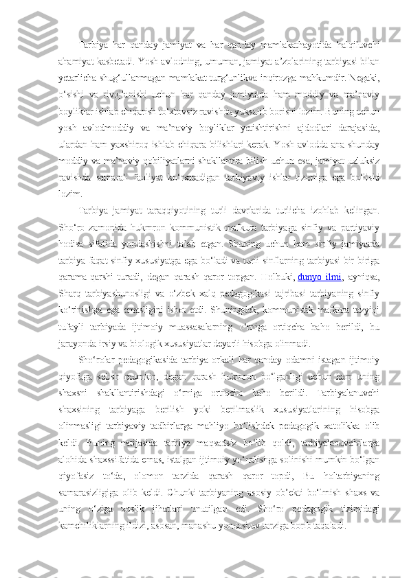Tarbiya   har   qanday   jamiyat   va   har   qanday   mamlakathayotida   halqiluvchi
ahamiyat kasbetadi. Yosh avlodning, umuman, jamiyat a’zolarining tarbiyasi bilan
yetarlicha shug‘ullanmagan mamlakat turg‘unlikva inqirozga mahkumdir. Negaki,
o‘sishi   va   rivojlanishi   uchun   har   qanday   jamiyatda   ham   moddiy   va   ma’naviy
boyliklar ishlab chiqarish to‘xtovsiz ravishda yuksalib borishi lozim. Buning uchun
yosh   avlodmoddiy   va   ma’naviy   boyliklar   yetishtirishni   ajdodlari   darajasida,
ulardan ham yaxshiroq ishlab chiqara bilishlari kerak. Yosh avlodda ana shunday
moddiy va ma’naviy qobiliyatlarni shakllantira bilish uchun esa, jamiyat uzluksiz
ravishda   samarali   faoliyat   ko‘rsatadigan   tarbiyaviy   ishlar   tizimiga   ega   bo‘lishi
lozim.
Tarbiya   jamiyat   taraqqiyotining   turli   davrlarida   turlicha   izohlab   kelingan.
Sho‘ro   zamonida   hukmron   kommunistik   mafkura   tarbiyaga   sinfiy   va   partiyaviy
hodisa   sifatida   yondashishni   talab   etgan.   Shuning   uchun   ham   sinfiy   jamiyatda
tarbiya faqat sinfiy xususiyatga ega bo‘ladi va turli sinflarning tarbiyasi bir-biriga
qarama-qarshi   turadi,   degan   qarash   qaror   topgan.   Holbuki,   dunyo   ilmi ,   ayniqsa,
Sharq   tarbiyashunosligi   va   o‘zbek   xalq   pedagogikasi   tajribasi   tarbiyaning   sinfiy
ko‘rinishga   ega   emasligini   isbot   etdi.   Shuningdek,   kommunistik   mafkura   tazyiqi
tufayli   tarbiyada   ijtimoiy   muassasalarning   o‘rniga   ortiqcha   baho   berildi,   bu
jarayonda irsiy va biologik xususiyatlar deyarli hisobga olinmadi.
Sho‘rolar   pedagogikasida   tarbiya   orkali   har   qanday   odamni   istagan   ijtimoiy
qiyofaga   solish   mumkin,   degan   qarash   hukmron   bo‘lganligi   uchun   ham   uning
shaxsni   shakllantirishdagi   o‘rniga   ortiqcha   baho   berildi.   Tarbiyalanuvchi
shaxsining   tarbiyaga   berilish   yoki   berilmaslik   xususiyatlarining   hisobga
olinmasligi   tarbiyaviy   tadbirlarga   mahliyo   bo‘lishdek   pedagogik   xatolikka   olib
keldi.   Buning   natijasida   tarbiya   maqsadsiz   bo‘lib   qoldi,   tarbiyalanuvchilarga
alohida shaxssifatida emas, istalgan ijtimoiy yo‘nalishga solinishi mumkin bo‘lgan
qiyofasiz   to‘da,   olomon   tarzida   qarash   qaror   topdi,   Bu   holtarbiyaning
samarasizligiga   olib   keldi.   Chunki   tarbiyaning   asosiy   ob’ekti   bo‘lmish   shaxs   va
uning   o‘ziga   xoslik   jihatlari   unutilgan   edi.   Sho‘ro   pedagogik   tizimidagi
kamchiliklarning ildizi, asosan, manashu yondashuv tarziga borib taqaladi. 