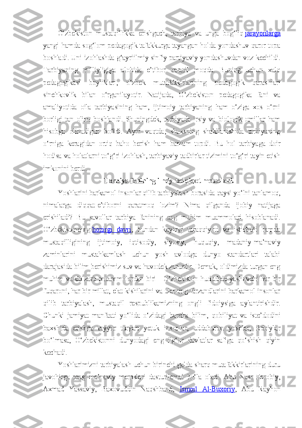 O‘zbekiston   mustaqillikka   erishgach,   tarbiya   va   unga   bog‘liq   jarayonlarga
yangi hamda sog‘lom pedagogik tafakkurga tayangan holda yondashuv qaror topa
boshladi. Uni izohlashda g‘ayriilmiy sinfiy-partiyaviy yondashuvdan voz kechildi.
Tarbiyaning   milliyligiga   alohida   e’tibor   qaratil   moqda.   Buning   uchun   xalq
pedagogikasi   boyliklari,   o‘zbek   mutafakkirlarining   pedagogik   qarashlari
sinchkovlik   bilan   o‘rganilayotir.   Natijada,   O‘zbekiston   pedagogika   fani   va
amaliyotida   oila   tarbiyasining   ham,   ijtimoiy   tarbiyaning   ham   o‘ziga   xos   o‘rni
borligi   tan   olina   boshlandi.   Shuningdek,   tarbiyada   irsiy   va   biologik   omillar   ham
hisobga   olinadigan   bo‘ldi.   Ayni   vaqtda,   shaxsning   shakllanishida   tarbiyaning
o‘rniga   keragidan   ortiq   baho   berish   ham   barham   topdi.   Bu   hol   tarbiyaga   doir
hodisa va holatlarni to‘g‘ri izohlash, tarbiyaviy tadbirlar tizimini to‘g‘ri tayin etish
imkonini berdi.
Tarbiya fanining ilmiy-tadqiqot metodlari.
Yoshlarini barkamol insonlar qilib tarbiyalash borasida qaysi yo‘lni tanlamoq,
nimalarga   diqqat-e’tiborni   qaratmoq   lozim?   Nima   qilganda   ijobiy   natijaga
erishiladi?   Bu   savollar   tarbiya   fanining   eng   muhim   muammolari   hisoblanadi.
O‘zbekistonning   hozirgi   davri ,   bundan   keyingi   taraqqiyoti   va   istiqboli   hamda
mustaqilligining   ijtimoiy,   iqtisodiy,   siyosiy,   huquqiy,   madaniy-ma’naviy
zaminlarini   mustahkamlash   uchun   yosh   avlodga   dunyo   standartlari   talabi
darajasida bilim berishimiz suv va havodek zarurdir. Demak, oldimizda turgan eng
muhim   va  dolzarb  muammolardan  biri   -  O‘zbekiston   hududida  yashovchi  har  bir
fuqaroni, har bir millat, elat kishilarini va ularning farzandlarini barkamol insonlar
qilib   tarbiyalash,   mustaqil   respublikamizning   ongli   fidoiysiga   aylantirishdir.
Chunki   jamiyat   manfaati   yo‘lida   o‘zidagi   barcha   bilim,   qobiliyat   va   iste’dodini
baxshida   etishga   tayyor   turgan   yetuk   insonlar,   uddaburon   yoshlar,   fidoiylar
bo‘lmasa,   O‘zbekistonni   dunyodagi   eng   ilg‘or   davlatlar   safiga   qo‘shish   qiyin
kechadi.
Yoshlarimizni tarbiyalash uchun birinchi galda sharq mutafakkirlarining duru
javohirga   teng   ma’naviy   meroslari   dasturilamal   bo‘la   oladi.   Abu   Nasr   Forobiy,
Axmad   Yassaviy,   Baxovuddin   Naqshband,   Ismoil   Al-Buxoriy ,   Abu   Rayhon 