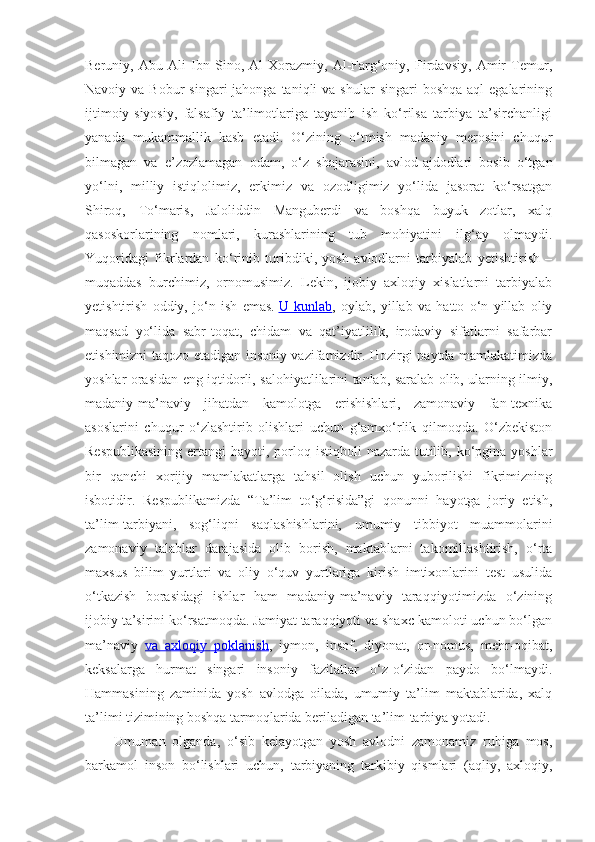 Beruniy,   Abu   Ali   Ibn   Sino,   Al-Xorazmiy,   Al-Farg‘oniy,   Firdavsiy,   Amir   Temur,
Navoiy va  Bobur   singari  jahonga  taniqli  va  shular   singari  boshqa  aql   egalarining
ijtimoiy-siyosiy,   falsafiy   ta’limotlariga   tayanib   ish   ko‘rilsa   tarbiya   ta’sirchanligi
yanada   mukammallik   kasb   etadi.   O‘zining   o‘tmish   madaniy   merosini   chuqur
bilmagan   va   e’zozlamagan   odam,   o‘z   shajarasini,   avlod-ajdodlari   bosib   o‘tgan
yo‘lni,   milliy   istiqlolimiz,   erkimiz   va   ozodligimiz   yo‘lida   jasorat   ko‘rsatgan
Shiroq,   To‘maris,   Jaloliddin   Manguberdi   va   boshqa   buyuk   zotlar,   xalq
qasoskorlarining   nomlari,   kurashlarining   tub   mohiyatini   ilg‘ay   olmaydi.
Yuqoridagi   fikrlardan   ko‘rinib   turibdiki,   yosh   avlodlarni   tarbiyalab   yetishtirish   –
muqaddas   burchimiz,   ornomusimiz.   Lekin,   ijobiy   axloqiy   xislatlarni   tarbiyalab
yetishtirish   oddiy,   jo‘n   ish   emas.   U   kunlab ,   oylab,   yillab   va   hatto   o‘n   yillab   oliy
maqsad   yo‘lida   sabr-toqat,   chidam   va   qat’iyatlilik,   irodaviy   sifatlarni   safarbar
etishimizni taqozo etadigan insoniy vazifamizdir. Hozirgi paytda mamlakatimizda
yoshlar orasidan eng iqtidorli, salohiyatlilarini tanlab, saralab olib, ularning ilmiy,
madaniy-ma’naviy   jihatdan   kamolotga   erishishlari,   zamonaviy   fan-texnika
asoslarini   chuqur   o‘zlashtirib   olishlari   uchun   g‘amxo‘rlik   qilmoqda.   O‘zbekiston
Respublikasining  ertangi  hayoti, porloq istiqboli  nazarda tutilib, ko‘pgina yoshlar
bir   qanchi   xorijiy   mamlakatlarga   tahsil   olish   uchun   yuborilishi   fikrimizning
isbotidir.   Respublikamizda   “Ta’lim   to‘g‘risida”gi   qonunni   hayotga   joriy   etish,
ta’lim-tarbiyani,   sog‘liqni   saqlashishlarini,   umumiy   tibbiyot   muammolarini
zamonaviy   talablar   darajasida   olib   borish,   maktablarni   takomillashtirish,   o‘rta
maxsus   bilim   yurtlari   va   oliy   o‘quv   yurtlariga   kirish   imtixonlarini   test   usulida
o‘tkazish   borasidagi   ishlar   ham   madaniy-ma’naviy   taraqqiyotimizda   o‘zining
ijobiy ta’sirini ko‘rsatmoqda. Jamiyat taraqqiyoti va shaxc kamoloti uchun bo‘lgan
ma’naviy   va   axloqiy   poklanish ,   iymon,   insof,   diyonat,   or-nomus,   mehr-oqibat,
keksalarga   hurmat   singari   insoniy   fazilatlar   o‘z-o‘zidan   paydo   bo‘lmaydi.
Hammasining   zaminida   yosh   avlodga   oilada,   umumiy   ta’lim   maktablarida,   xalq
ta’limi tizimining boshqa tarmoqlarida beriladigan ta’lim-tarbiya yotadi.
Umuman   olganda,   o‘sib   kelayotgan   yosh   avlodni   zamonamiz   ruhiga   mos,
barkamol   inson   bo‘lishlari   uchun,   tarbiyaning   tarkibiy   qismlari   (aqliy,   axloqiy, 