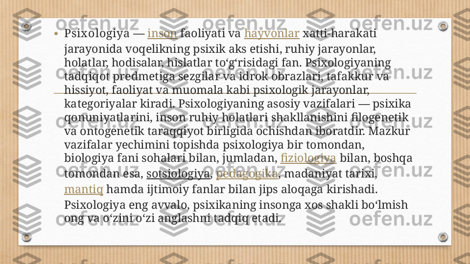 • Psix ologiya  —  inson  faoliyati va  hayvonlar  xatti-harakati 
jarayonida voqelikning psixik aks etishi, ruhiy jarayonlar, 
holatlar, hodisalar, hislatlar toʻgʻrisidagi fan. Psixologiyaning 
tadqiqot predmetiga sezgilar va idrok obrazlari, tafakkur va 
hissiyot, faoliyat va muomala kabi psixologik jarayonlar, 
kategoriyalar kiradi. Psixologiyaning asosiy vazifalari — psixika 
qonuniyatlarini, inson ruhiy holatlari shakllanishini filogenetik 
va ontogenetik taraqqiyot birligida ochishdan iboratdir. Mazkur 
vazifalar yechimini topishda psixologiya bir tomondan, 
biologiya fani sohalari bilan, jumladan,  fiziologiya  bilan, boshqa 
tomondan esa,  sotsiologiya ,  pedagogika , madaniyat tarixi, 
mantiq  hamda ijtimoiy fanlar bilan jips aloqaga kirishadi. 
Psixologiya eng avvalo, psixikaning insonga xos shakli boʻlmish 
ong va oʻzini oʻzi anglashni tadqiq etadi. 