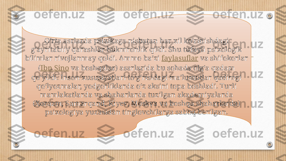 O’rta asrlarda psixikaga nisbatan har xil koʻrinishdagi 
gʻayritabiiy qarashlar hukmronlik qildi. Shu tufayli psixologik 
bilimlar rivojlanmay qoldi. Ammo baʼzi  faylasuflar  va shifokorlar 
( Ibn Sino  va boshqalar) asarlarida bu sohada olgʻa qadam 
qoʻyildi. Inson xususiyatlari toʻgʻrisidagi maʼlumotlar qadimgi 
qoʻlyozmalar, yodgorliklarda oʻz aksini topa boshladi. Turli 
mamlakatlarda va shaharlarda tuzilgan akademiyalarda 
(Xorazm, Samarqand, Kiyev, Moskva va boshqa shaharlarda) 
psixologiya yuzasidan tinglovchilarga saboq berilgan. 