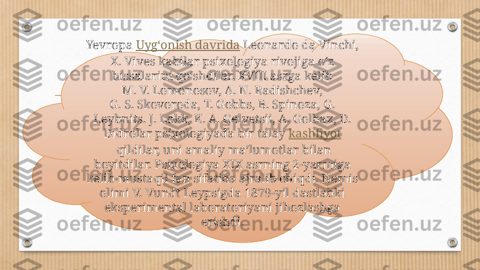 Yevropa  Uygʻonish davrida  Leonardo da Vinchi, 
X. Vives kabilar psixologiya rivojiga oʻz 
hissalarini qoʻshdilar. XVIII asrga kelib 
M. V. Lomonosov, A. N. Radishchev, 
G. S. Skovoroda, T. Gobbs, B. Spinoza, G. 
Leybnits. J. Lokk, K. A. Gelvetsii, A. Golbax, D. 
Didrolar psixologiyada bir talay  kashfiyot
 qildilar, uni amaliy maʼlumotlar bilan 
boyitdilar. Psixologiya XIX asrning 2-yarmiga 
kelib mustaqil fan sifatida ajralib chiqdi. Nemis 
olimi V. Vundt Leypsigda 1879-yil dastlabki 
eksperimental laboratoriyani jihozlashga 
erishdi. 