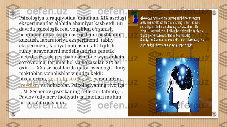 •
Psixologiya taraqqiyotida, umuman, XIX asrdagi 
eksperimentlar alohida ahamiyat kasb etdi. Bu 
davrda psixologik real voqelikni oʻrganish 
uchun metodlar majmuasi qoʻllana boshlandi: 
kuzatish, labaratoriya eksperimenti, tabiiy 
eksperiment, faoliyat natijasini tahlil qilish, 
ruhiy jarayonlarni modellashtirish genetik 
metodi, test, ekspert baholash, intervyu, anketa, 
soʻrovnoma, tarjimai hol va hokazolar. XIX asr 
oxiri — XX asr boshlarida qator psixologik ilmiy 
maktablar, yoʻnalishlar vujudga keldi: 
bixeviorizm ,  geshtaltpsixologiya ,  personalizm , 
freydizm  va hokazolar. Psixologiyaning rivojiga 
I. M. Sechenov (psixikaning reflektor tabiati), I. 
Pavlov (oliy nerv faoliyati) taʼlimotlari muhim 
hissa boʻlib qoʻshildi 