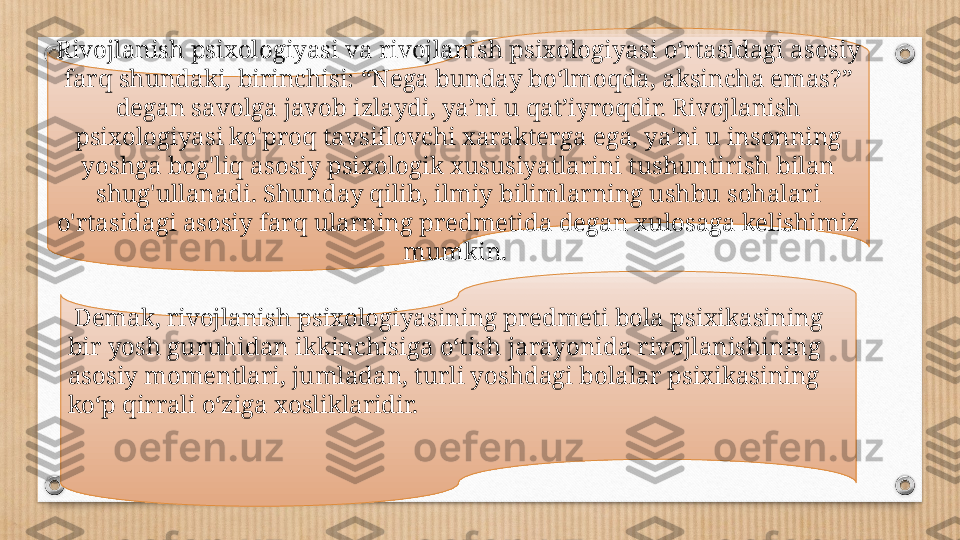 Rivojlanish psixologiyasi va rivojlanish psixologiyasi oʻrtasidagi asosiy 
farq shundaki, birinchisi: “Nega bunday boʻlmoqda, aksincha emas?” 
degan savolga javob izlaydi, yaʼni u qatʼiyroqdir. Rivojlanish 
psixologiyasi ko'proq tavsiflovchi xarakterga ega, ya'ni u insonning 
yoshga bog'liq asosiy psixologik xususiyatlarini tushuntirish bilan 
shug'ullanadi. Shunday qilib, ilmiy bilimlarning ushbu sohalari 
o'rtasidagi asosiy farq ularning predmetida degan xulosaga kelishimiz 
mumkin. 
  Demak, rivojlanish psixologiyasining predmeti bola psixikasining 
bir yosh guruhidan ikkinchisiga o‘tish jarayonida rivojlanishining 
asosiy momentlari, jumladan, turli yoshdagi bolalar psixikasining 
ko‘p qirrali o‘ziga xosliklaridir. 