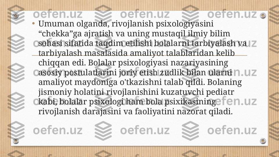 •
Umuman olganda, rivojlanish psixologiyasini 
“chekka”ga ajratish va uning mustaqil ilmiy bilim 
sohasi sifatida taqdim etilishi bolalarni tarbiyalash va 
tarbiyalash masalasida amaliyot talablaridan kelib 
chiqqan edi. Bolalar psixologiyasi nazariyasining 
asosiy postulatlarini joriy etish zudlik bilan ularni 
amaliyot maydoniga o'tkazishni talab qildi. Bolaning 
jismoniy holatini rivojlanishini kuzatuvchi pediatr 
kabi, bolalar psixologi ham bola psixikasining 
rivojlanish darajasini va faoliyatini nazorat qiladi. 