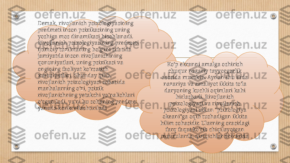 Demak, rivojlanish psixologiyasining 
predmeti inson psixikasining uning 
yoshiga mos dinamikasi hisoblanadi. 
Rivojlanish psixologiyasining predmeti 
ijtimoiy tuzilmaning bo'g'ini sifatida 
jamiyatda inson rivojlanishining 
qonuniyatlari, uning psixikasi va 
ongining faoliyat ko'rsatish 
xususiyatlari. Shunday qilib, 
rivojlanish psixologiyasi sohasida 
manbalarning o'zi, psixik 
rivojlanishning yetakchi yo'nalishlari 
o'rganiladi, ya'ni bu sohaning predmeti 
yanada konkretlashtiriladi Ko'p ekranni amalga oshirish 
chuqur nazariy tayyorgarlik 
asosida mumkin. Aynan shu erda 
nazariya va amaliyot ikkita to'la 
daryoning kuchli oqimlari kabi 
birlashadi. Rivojlanish 
psixologiyasi va rivojlanish 
psixologiyasi ulkan "psixologiya 
okeani"ga oqib tushadigan ikkita 
bilim sohasidir. Ularning orasidagi 
farq faqat ko'rib chiqilayotgan 
mavzularda, qiziqishlar doirasida 