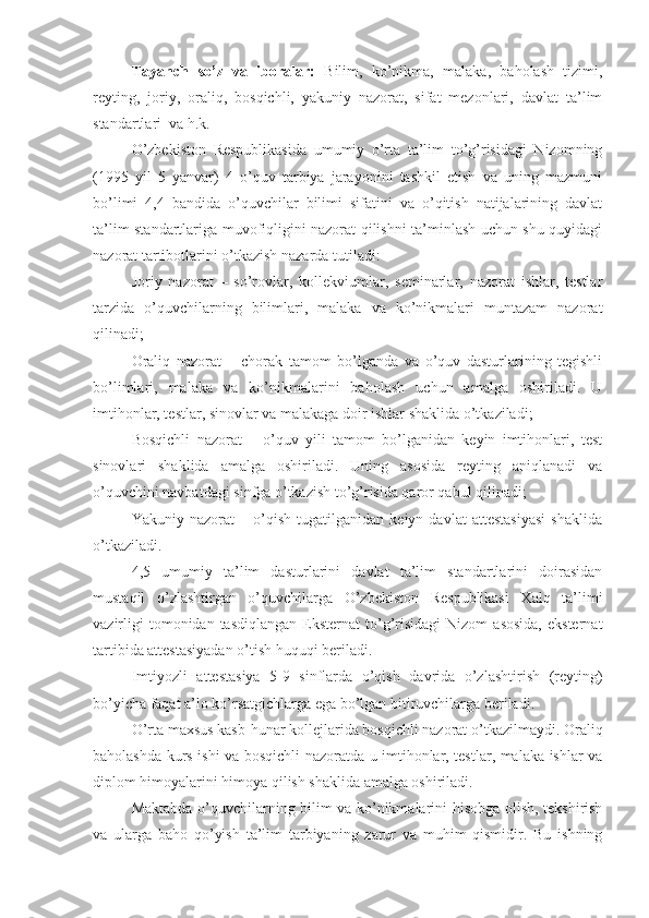 Tayanch   so’z   va   iboralar:   Bilim,   ko’nikma,   malaka,   baholash   tizimi,
reyting,   joriy,   oraliq,   bosqichli,   yakuniy   nazorat,   sifat   mezonlari,   davlat   ta’lim
standartlari  va h.k.
O’zbekiston   Respublikasida   umumiy   o’rta   ta’lim   to’g’risidagi   Nizomning
(1995   yil   5   yanvar)   4   o’quv   tarbiya   jarayonini   tashkil   etish   va   uning   mazmuni
bo’limi   4,4   bandida   o’quvchilar   bilimi   sifatini   va   o’qitish   natijalarining   davlat
ta’lim standartlariga muvofiqligini nazorat qilishni ta’minlash uchun shu quyidagi
nazorat tartibotlarini o’tkazish nazarda tutiladi:
Joriy   nazorat   –   so’rovlar,   kollekviumlar,   seminarlar,   nazorat   ishlar,   testlar
tarzida   o’quvchilarning   bilimlari,   malaka   va   ko’nikmalari   muntazam   nazorat
qilinadi;
Oraliq   nazorat   –   chorak   tamom   bo’lganda   va   o’quv   dasturlarining   tegishli
bo’limlari,   malaka   va   ko’nikmalarini   baholash   uchun   amalga   oshiriladi.   U
imtihonlar, testlar, sinovlar va malakaga doir ishlar shaklida o’tkaziladi;
Bosqichli   nazorat   –   o’quv   yili   tamom   bo’lganidan   keyin   imtihonlari,   test
sinovlari   shaklida   amalga   oshiriladi.   Uning   asosida   reyting   aniqlanadi   va
o’quvchini navbatdagi sinfga o’tkazish to’g’risida qaror qabul qilinadi;
Yakuniy   nazorat   –   o’qish   tugatilganidan   keiyn   davlat   attestasiyasi   shaklida
o’tkaziladi.
4,5   umumiy   ta’lim   dasturlarini   davlat   ta’lim   standartlarini   doirasidan
mustaqil   o’zlashtirgan   o’quvchilarga   O’zbekiston   Respublikasi   Xalq   ta’limi
vazirligi  tomonidan  tasdiqlangan  Eksternat   to’g’risidagi   Nizom   asosida,  eksternat
tartibida attestasiyadan o’tish huquqi beriladi.
Imtiyozli   attestasiya   5-9   sinflarda   o’qish   davrida   o’zlashtirish   (reyting)
bo’yicha faqat a’lo ko’rsatgichlarga ega bo’lgan bitiruvchilarga beriladi.
O’rta maxsus kasb-hunar kollejlarida bosqichli nazorat o’tkazilmaydi. Oraliq
baholashda kurs ishi va bosqichli nazoratda u imtihonlar, testlar, malaka ishlar va
diplom himoyalarini himoya qilish shaklida amalga oshiriladi.
Maktabda o’quvchilarning bilim va ko’nikmalarini hisobga olish, tekshirish
va   ularga   baho   qo’yish   ta’lim   tarbiyaning   zarur   va   muhim   qismidir.   Bu   ishning 