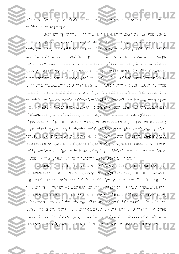 to’g’ri   yo’lga   qo’yilishi   davlat   uchun,   maktab,   o’quvchilar   va   ota-onalar   uchun
muhim ahamiyatga ega.
O’quvchilarning   bilim,   ko’nikma   va   malakalarini   tekshirish   asosida   davlat
ta’lim-tarbiya   sifatini,   bu   sohada   yuz   bergan   kamchiliklarga   o’z   vaqtida   barham
berish, maktab, o’qituvchi va o’quvchi ishini har tomonlama yaxshilashga kerakli
tadbirlar   belgilaydi.   O’quvchilarning   bilim,   ko’nikma   va   malakalarini   hisobga
olish, o’quv metodlarining va zaif tomonlarini o’quvchilarning dars materiallarini
qanday   o’zlashtirayotganligini   aniqlab   olishga   imkon   beradi.   Har   bir   o’quvchini
har  tomonlama  yaxshi   bilishga   yordam   qiladi.    O’qituvchi   o’quvchilarning bilim,
ko’nikma,   malakalarini   tekshirish   asosida   o’quvchilarning   o’quv   dasturi   hajmida
bilim,   ko’nikma,   malakalarini   puxta   o’rganib   olishlarini   ta’min   etish   uchun   dars
materiali ustida yana qanday ishlash kerakligini ko’rsatadi, darsdan ulgurmayotgan
o’quvchilarni o’z vaqtida tezda tegishli choralar ko’radi. Shu bilan birga tekshirish
o’qituvchining   ham   o’quchining   ham   o’ziga   talabchanligini   kuchaytiradi.   Har   bir
o’quvchining   o’qishda   o’zining   yutuq   va   kamchiliklarini,   o’quv   materialining
qaysi   qismi   puxta,   qaysi   qismini   bo’sh   o’zlashtirganligini   aniqlashga   yordam
beradi.   O’z-o’zini   tekshirib   borishga   o’zi   o’zini   tanqid   qilishga   odatlantiradi,
intizomlikka va qunt bilan o’qishga o’qishga o’rgatadi, ularda kuchli iroda hamda
ijobiy   xarakter   vujudga   keltiradi   va   tarbiyalaydi.   Maktab,   ota-onalarni   esa   davlat
oldida o’z mas’uliyati va vijdon burchini tushuntirishga o’rgatadi.
O’quvchilarni   bilim,   ko’nikma   va   malakalarini   hisobga   olish   va   tekshirish
ota-onalarning   o’z   bolalari   qanday   o’qiyotganliklarini,   darsdan   ulgurish
ulgurmasliklaridan   xabardor   bo’lib   turishlariga   yordam   beradi.   Ularning   o’z
bolalarining  o’qishlari   va  tarbiyasi  uchun  javobgarligini   oshiradi.  Masalan,  ayrim
ota-onalar   bolalarining   o’qishlaridan   xabardor   bo’ladilar.   O’quvchilarning   bilim,
ko’nikma   va   malakalarini   hisobga   olish   va   tekshirish   ishi   avvalo   o’quvchilarni
kunsayin o’rganib borish va ularning darsdan ulgurishlarini tekshirishni o’z ichiga
oladi.   O’qituvchi   o’qitish   jarayonida   har   bir   o’quvchini   diqqat   bilan   o’rganib
borishi   lozim.   O’qituvchi   ana   shu   o’rganish   asosida   har   chorak   oxirida,   har   bir 