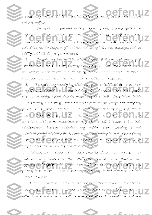 o’quvchining   ma’lum   bir   fanni   qanchalik   o’zlashtirganligi   haqida   xarakteristka
berishga majbur.
1. O’qituvchi   o’quvchilarni   rejali   va   tizimli   suratda   kuzatish   yo’li   bilan
o’rganadi,   o’qituvchi   o’quvchilarni   darsda   va   darsdan   tashqari   vaqtlarda   kuzatib
boradi.   Kuzatish   unga   o’quvchining   ishiga,   o’qishga   munosabatini,   o’quvchining
qiziqishlari   va   nimalarga   moyil   bo’lganligini   uning   individual   xususiyatlarini   va
qobiliyatini bilib olishga yordam beradi.
2. O’quvchilar suhbat yo’li bilan ham o’rganiladi. Suhbat sinf jamoasi yoki
ayrim o’quvchilar guruhi bilan, shuningdek yakka-yakka ham o’tkazilishi mumkin.
O’quvchilar   haqida   to’laroq   ma’lumotga   ega   bo’lish   uchun   o’qituvchilar,   maktab
vrachi, ayniqsa, ota-onalar bilan fikr almashishi katta ahamiyatga ega.
3. Yana ularning shaxsiy hujjatlarini diqqat bilan ko’rib chiqish orqali ham
o’rganiladi.   O’qituvchi   o’z   o’quvchilarini   qancha   aniq   va   har   tomonlama   yaxshi
bilsa,   ta’lim-tarbiya   ishlari   shuncha   muvaffaqiyatli   bo’ladi.   O’quvchilarni   bilish
o’qituvchining   butun   sinfga,   har   bir   o’quvchiga   ta’lim   va   tarbiya   berishning   eng
yaxshi   usul   va   vositalarini   tanlab   olib,   ulardan   samarali   foydalanishga   imkon
beradi.   O’quvchilarning   zaif   tomonlari   va   nuqsonlarini   yo’qotishga   ijobiy
tomonlarini   o’stirish   va   mustahkamlashga   yordam   beradi.   O’quvchilar   bilimlari,
ko’nikmalarini   hisobga   olishning   eng   muhim   qismi   ularning   bilimni
o’zlashtirishlarini   tekshirishdir.   Maktabda   o’quvchilarning   bilimni   tekshirishning
quyidagi   turlari   –   dastlabki   taxminiy   tekshirish,   kundalik   tekshirish,   mavzular
bo’yicha tekshirish va yakuniy tekshirishdan iborat.
I. Dastlabki taxminiy tekshirishning asosiy vazifasi o’quvchilarning yangi o’quv
materialini   ongli   idrok   qilishi   va   muvaffaqiyatli   egallash   uchun   kerak   bo’lgan
tayyorgarlik   darajasini   aniqlashdan   iborat.   Odatda   tekshirishning   bu   xili   o’quv
yilining   boshida   yoki   o’quv   dasturining   navbatdagi   bobini   o’tishiga   kirishish
oldidan o’tkaziladi.
II. Kundalik   tekshirish   –   har   kuni,   har   dasrda   muntazam   ravishda,   rejali   tarzda
o’tkaziladigan   tekshirishdir.   Bu   tekshirishning   asosiy   vazifasi   o’tilgan   materialni
qaytarish bilan birga, yangi o’quv materialini o’zlashtirilish darajasini aniqlashdir. 