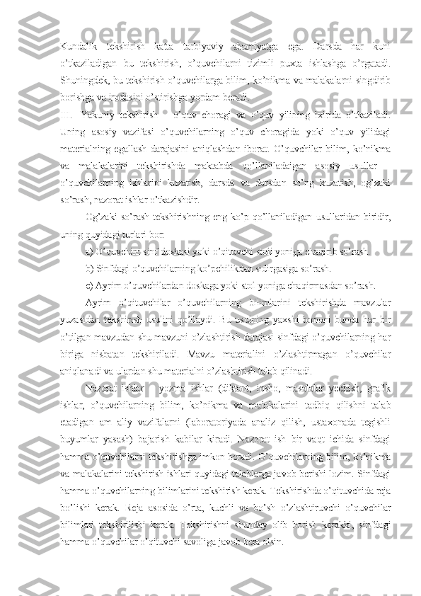 Kundalik   tekshirish   katta   tarbiyaviy   ahamiyatga   ega.   Darsda   har   kuni
o’tkaziladigan   bu   tekshirish,   o’quvchilarni   tizimli   puxta   ishlashga   o’rgatadi.
Shuningdek, bu tekshirish o’quvchilarga bilim, ko’nikma va malakalarni singdirib
borishga va irodasini o’stirishga yordam beradi.
III. Yakuniy   tekshirish   –   o’quv   choragi   va   o’quv   yilining   lxirida   o’tkaziladi.
Uning   asosiy   vazifasi   o’quvchilarning   o’quv   choragida   yoki   o’quv   yilidagi
materialning   egallash   darajasini   aniqlashdan   iborat.   O’quvchilar   bilim,   ko’nikma
va   malakalarini   tekshirishda   maktabda   qo’llaniladaigan   asosiy   usullar   –
o’quvchilarning   ishlarini   kuzatish,   darsda   va   darsdan   so’ng   kuzatish,   og’zaki
so’rash, nazorat ishlar o’tkazishdir.
Og’zaki   so’rash   tekshirishning   eng   ko’p   qo’llaniladigan   usullaridan   biridir,
uning quyidagi turlari bor:
a) O’quvchini sinf doskasi yoki o’qituvchi stoli yoniga chaqirib so’rash.
b) Sinfdagi o’quvchilarning ko’pchilikdan sidirgasiga so’rash.
c) Ayrim o’quvchilardan doskaga yoki stol yoniga chaqirmasdan so’rash.
Ayrim   o’qituvchilar   o’quvchilarning   bilimlarini   tekshirishda   mavzular
yuzasidan   tekshirish   usulini   qo’llaydi.   Bu   usulning   yaxshi   tomoni   bunda   har   bir
o’tilgan mavzudan shu mavzuni o’zlashtirish darajasi sinfdagi o’quvchilarning har
biriga   nisbatan   tekshiriladi.   Mavzu   materialini   o’zlashtirmagan   o’quvchilar
aniqlanadi va ulardan shu materialni o’zlashtirish talab qilinadi.
Nazorat   ishlar   –   yozma   ishlar   (diktant,   insho,   masalalar   yechish,   grafik
ishlar,   o’quvchilarning   bilim,   ko’nikma   va   malakalarini   tadbiq   qilishni   talab
etadigan   am   aliy   vazifalarni   (laboratoriyada   analiz   qilish,   ustaxonada   tegishli
buyumlar   yasash)   bajarish   kabilar   kiradi.   Nazorat   ish   bir   vaqt   ichida   sinfdagi
hamma o’quvchilarni tekshirishga imkon beradi. O’quvchilarning bilim, ko’nikma
va malakalarini tekshirish ishlari quyidagi talablarga javob berishi lozim. Sinfdagi
hamma o’quvchilarning bilimlarini tekshirish kerak. Tekshirishda o’qituvchida reja
bo’lishi   kerak.   Reja   asosida   o’rta,   kuchli   va   bo’sh   o’zlashtiruvchi   o’quvchilar
bilimlari   tekshirilishi   kerak.   Tekshirishni   shunday   olib   borish   kerakki,   sinfdagi
hamma o’quvchilar o’qituvchi savoliga javob bera olsin. 