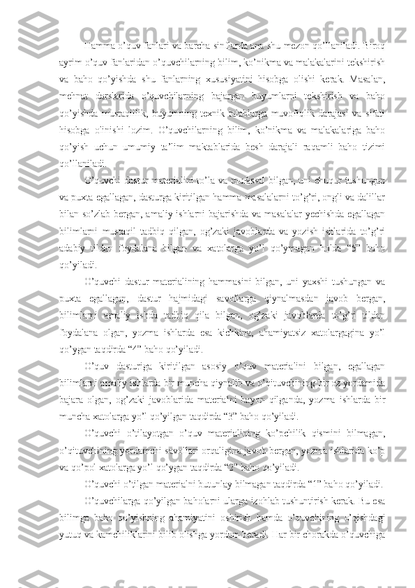 Hamma o’quv fanlari va barcha sinflarda ana shu mezon qo’llaniladi. Biroq
ayrim o’quv fanlaridan o’quvchilarning bilim, ko’nikma va malakalarini tekshirish
va   baho   qo’yishda   shu   fanlarning   xususiyatini   hisobga   olishi   kerak.   Masalan,
mehnat   darslarida   o’quvchilarning   bajargan   buyumlarni   tekshirish   va   baho
qo’yishda   mustaqillik,   buyumning   texnik   talablarga   muvofiqlik   darajasi   va   sifati
hisobga   olinishi   lozim.   O’quvchilarning   bilim,   ko’nikma   va   malakalariga   baho
qo’yish   uchun   umumiy   ta’lim   maktablarida   besh   darajali   raqamli   baho   tizimi
qo’llaniladi.
O’quvchi  dastur materialini to’la va mufassal  bilgan, uni chuqur tushungan
va puxta egallagan, dasturga kiritilgan hamma masalalarni to’g’ri, ongli va dalillar
bilan so’zlab bergan, amaliy ishlarni  bajarishda va masalalar  yechishda  egallagan
bilimlarni   mustaqil   tadbiq   qilgan,   og’zaki   javoblarda   va   yozish   ishlarida   to’g’ri
adabiy   tildan   foydalana   bilgan   va   xatolarga   yo’l   qo’ymagan   holda   “5”   baho
qo’yiladi.
O’quvchi   dastur   materialining   hammasini   bilgan,   uni   yaxshi   tushungan   va
puxta   egallagan,   dastur   hajmidagi   savollarga   qiynalmasdan   javob   bergan,
bilimlarni   amaliy   ishda   tadbiq   qila   bilgan,   og’zaki   javoblarda   to’g’ri   tildan
foydalana   olgan,   yozma   ishlarda   esa   kichkina,   ahamiyatsiz   xatolargagina   yo’l
qo’ygan taqdirda “4” baho qo’yiladi.
O’quv   dasturiga   kiritilgan   asosiy   o’quv   materialini   bilgan,   egallagan
bilimlarni amaliy ishlarda bir muncha qiynalib va o’qituvchining bir oz yordamida
bajara   olgan,   og’zaki   javoblarida   materialni   bayon   qilganda,   yozma   ishlarda   bir
muncha xatolarga yo’l qo’yilgan taqdirda “3” baho qo’yiladi.
O’quvchi   o’tilayotgan   o’quv   materialining   ko’pchilik   qismini   bilmagan,
o’qituvchining yordamchi savollari orqaligina javob bergan, yozma ishlarida ko’p
va qo’pol xatolarga yo’l qo’ygan taqdirda “2” baho qo’yiladi.
O’quvchi o’tilgan materialni butunlay bilmagan taqdirda “1” baho qo’yiladi.
O’quvchilarga qo’yilgan baholarni ularga izohlab tushuntirish kerak. Bu esa
bilimga   baho   qo’yishning   ahamiyatini   oshirish   hamda   o’quvchining   o’qishdagi
yutuq va kamchiliklarini bilib olishga yordam beradi. Har bir chorakda o’quvchiga 