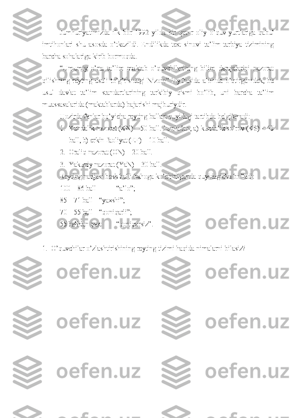 Jumhuriyatimizda   ilk   bor   1992   yilda   bir   qator   oliy   o’quv   yurtlariga   qabul
imtihonlari   shu   asosda   o’tkazildi.   Endilikda   test   sinovi   ta’lim-tarbiya   tizimining
barcha sohalariga kirib bormoqda.
“Umumiy   o’rta   ta’lim   maktab   o’quvchilarining   bilim   darajalarini   nazorat
qilishning reyting  usuli  to’g’risidagi   Nizom”  loyihasida  alohida o’qtirganidek,  bu
usul   davlat   ta’lim   standartlarining   tarkibiy   qismi   bo’lib,   uni   barcha   ta’lim
muassasalarida (maktablarda) bajarishi majburiydir.
Hozirda fanlar bo’yicha reyting ballari quyidagi tartibda belgilanadi: 
1. Kundalik nazorat (KN) – 50 ball. Jumladan, a) kundalik so’rov (KS) – 40
ball, b) erkin faoliyat (EF) – 10 ball.
2. Oraliq nazorat (ON) – 20 ball.
3. Yakuniy nazorat (YaN) – 30 ball.
Reyting natijasi besh balli bahoga ko’chirilganda quyidagicha bo’ladi:
100 – 86 ball - “a’lo”;
85 – 71 ball - “yaxshi”;
70 – 55 ball - “qoniqarli”;
55 balldan past - “qoniqarsiz”.
1. O’quvchilar o’zlashtirishining reyting tizimi haqida nimalarni bilasiz? 