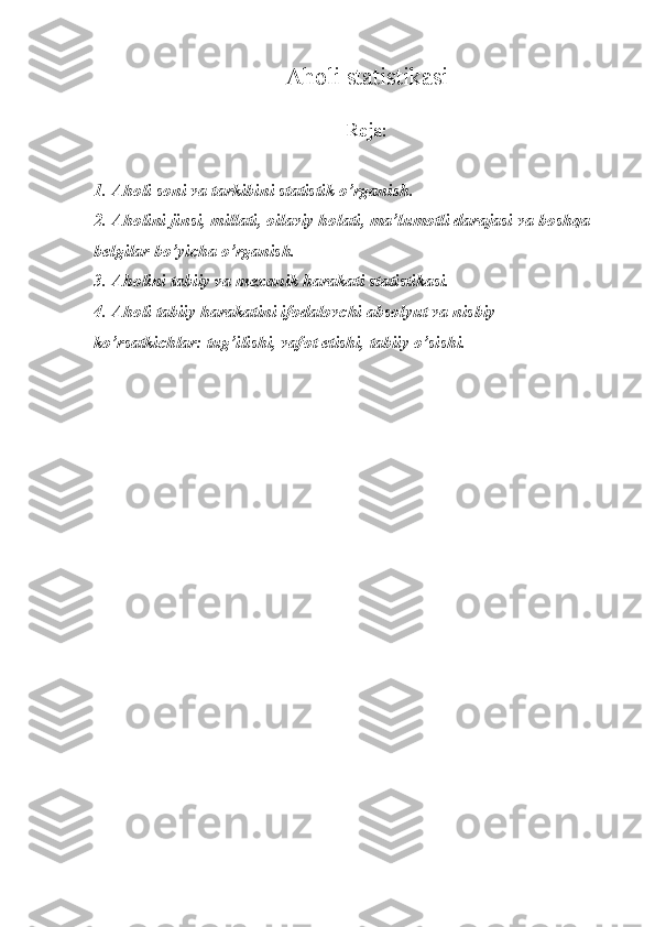 Aholi statistikasi
Reja:
1. Aholi soni va tarkibini statistik o’rganish.
2. Aholini jinsi, millati, oilaviy holati, ma’lumotli darajasi va boshqa 
belgilar bo’yicha o’rganish.
3. Aholini tabiiy va mexanik harakati statistikasi.
4. Aholi tabiiy harakatini ifodalovchi absolyut va nisbiy 
ko’rsatkichlar: tug’ilishi, vafot etishi, tabiiy o’sishi. 