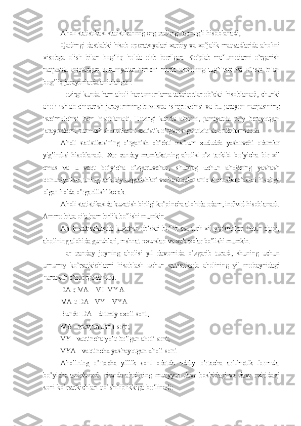 Aholi statistik a s i  stat is tikannng eng qadimgi tarmog’i  hisoblanadi,
Qadimgi da s tlabk i   hisob op e ratsiyalari xa r biy va xo’jalik   maq s adlarida a h olini
x is obga   olish   bilan   bog’li q   holda   olib   bo rilgan.   Ko’plab   ma’lumotlarni   o’rganish
natijasida   aniqlangan   qonuniyatlar   biriichi   marta   aholining   tug’ilishi   va   o’lishi   bilan
bog’liq jarayonlarda ani qlangan.
Hozirgi kunda ham aholi har tomonlama tadqiqotlar ob’ekti   hisoblanadi, chunki
aholi ishlab chiqarish jarayonining bovosita   ishtirokchisi   va  bu  jarayon  natijasining
iste’molchisi   ham   hisoblanadi.   Hozirgi   kunda   aholini,   jamiyatda   ro’y   berayotgan
jarayonlarni, turmush sharoitlarini statistik o’rganishga qiziqish orti b bormoqda.
Aholi   statistikasining   o’rganish   ob’ekti   ma’lum   xududda   yashovchi   odamlar
yig’indisi   hisoblanadi.   Xar   qanday  mamlakatning   aholisi   o’z   tarkibi   bo’yicha   bir   xil
emas   va   u   vaqt   bo’yicha   o’zgaruvchan,   shuning   uchun   aholining   yashash
qonuniyatlari, uning   tarkibiy uzgarishlari va boshqalar  aniq shart-sharoitlarni hisobga
olgan holda o’rganilishi kerak.
Aholi  st atis t ikasida ku z atish b ir ligi ko’ p i n cha alo h ida odam,  individ  h isobla n adi.
Ammo bitta oila ham birlik bo’lishi mumkin.
Aholi statistikasida kuzatish ob’ekti bo’lib esa turli xil yig’indilar: butun aholi,
aholinipg alohida guruhlari, mshnat res urslari va xakozolar bo’lishi mumkin.
Har   qanday   joyning   aholisi   yil   davomida   o’zgarib   turadi,   shuning   uchun
umumiy   ko’rsatkichlarni   hisoblash   uchun   statistikada   aholining   yil   mobaynidagi
harrakati e’tiborga olinadi.
DA  q  MA  +   V I - V Y A
MA  q  DA  -  VY  +  VYA
Bunda:  DA  -  doimiy ax o li soni;
MA  -  ma v jud ahol i  soni;
VY   -  vaqti n cha yo’q bo’lga n  aholi son i ;
VYA  -  vaqt i ncha yashayotgan aholi soni.
Aholining   o’rtacha   yillik   s oni   odatda   od d iy   o’rtacha   arifmetik   formula
bo’yicha   aniqlanadi.   Bunda   aholining   muayyan   davr   boshidagi   va   davr   oxiridagi
soni ko’rsatkichlari qo’shilib ikkiga bo’linadi: 