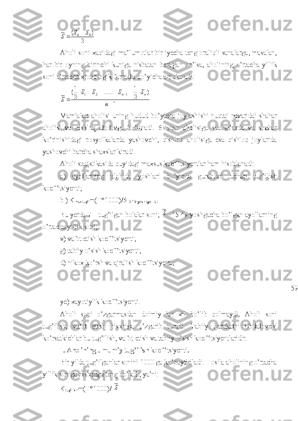 2	
)	(	0	6	S	S	S		Aholi soni xaqidagi ma’lumotlar bir iyecha t e ng oraliqli sanalarga, masalan,
har   bir   oy n ing   birinchi   kuniga   nisbatan   berilgan   bo’lsa,   aholi n ing   o’rtacha   yillik
soni  o’ rtacha xronologik formula bo’yicha aniqlanadi:
1 )
21
......
21
(
121
 
 
n SSSS
S nn
Mamlakat   aholisi   uning   hudud   bo’yicha   joylash i sh i   nu q tai   na z aridai   shahar
ahol i si   va   q i shloq   a h olisiga   bo’li n adi.   SHahar   aholisiga   shaharlarda   va   shahar
ko’rinishidagi   posyolkalarda   yashovchi,   qishloq   aholisiga   esa   qishloq   joylarida
yashovchi barcha shaxslar kiradi.
Aholi stat i st i ka s ida  qu y i dagi  maxsus koeffitsiyentlar  ham  h isoblanadi :
a)   ayollarni ng   alohida   yoshlari   bo’yicha   guruhlari   uchun   tug’ilish
koeffitsiyenti ;
b )  K
max.tug’  (T*1000)/S
15-49 yosh ayollar  
Bu yerda T – tug’ilgan bolalar soni; 	
S - 15-49 yoshgacha bo’lgan ayollarning
o’rtacha yillik soni;
v)  vafot etish koeffitsiyenti ;
g) tabiiy o’sish  koeffitsiyenti ;
d) nikox k o’ r sh  va ajralish  koeffitsiyenti ;
ye ) xayotiylik koeffitsiye n ti.
Aholi   soni   o’zgarma s dan   doimiy   bir   xil   bo’l i b   qolmaydi.   Aholi   so ni
tu g’ ilish,   vafot   etish   hisobiga   o’ z garib   turadi.   Tabiiy   harakatni   ifodalovchi
ko’rsatkichlar bu tug’ilish, vafot etish va tabiiy o’ sish  koeffitsiyentlaridir .
I. A holining umumiy tug’ilish  koeffitsiyenti .
B ir y i lda tu g’ ilganlar  s on i ni 1000 ga ko’ p aytiriladi. Hosila  aholining o’rtacha
yillik soniga nisbatiga teng bo’ladi, ya’ni:
K
tug’lish  (T*1000)/  	
S 59 