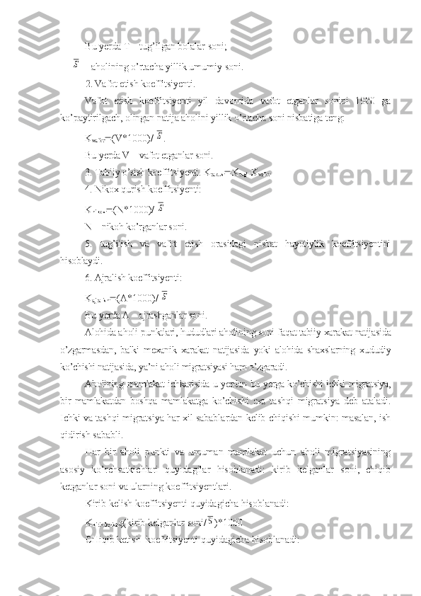 Bu yerda T – tug’ilgan bolalar soni;S
- aholining o’rtacha yillik umumiy soni.
2. Vafot etish koeffitsiyenti.
Vafot   etish   koeffitsiyenti   yil   davomida   vafot   etganlar   sonini   1000   ga
ko’paytirilgach, olingan natija aholini yillik o’rtacha soni nisbatiga teng:
K
vafot  (V*1000)/  	
S .
Bu yerda V – vafot etganlar soni.
3. Tabiiy o’sish koeffitsiyenti. K
tab.us  K
tug’ -K
vafot
4. Nikox qurish koeffitsiyenti:
K
nikox  (N*1000)/  
S
N – nikoh ko’rganlar soni.
5.   tug’ilish   va   vafot   etish   orasidagi   nisbat   hayotiylik   koeffitsiyentini
hisoblaydi.
6. Ajralish koeffitsiyenti:
K
ajralish  (A*1000)/  
S
Bu yerda A – ajrashganlar soni.
Alohida a h ol i   p u nk tlari, hududlari aholin i ng so n i  f a q at tabi iy  xara k at  natijasida
o’zgarmasdan,   balki   mexanik   xarakat   natijasida   yoki   alohida   shaxslarning   xududiy
ko’chishi natijasida, ya’ni aholi migratsiyasi ham o’zgaradi.
Aholining mamlakat ichkarisida u yerdan bu yerga ko’chishi ichki migratsiya,
bir   mamlakatdan   boshqa   mamlakatga   ko’chishi   esa   tashqi   migratsiya   deb   ataladi.
Ichki va tashqi migratsiya har xil sabablardan kelib chiqishi mumkin: masalan, ish
qidirish sababli.
Har   bir   aholi   punkti   va   umuman   mamlakat   uchun   aholi   migratsiyasining
asosiy   ko’rchsatkichlari   quyidagilar   hisoblanadi:   kirib   kelganlar   soni,   chiqib
ketganlar soni va ularning koeffitsiyentlari.
Kirib kelish koeffitsiyenti quyidagicha hisoblanadi:
K
kirib kelish q(kirib kelganlar soni/	
S )*1000
CHiqib ketish  koeffitsiyenti quyidagicha hisoblanadi: 