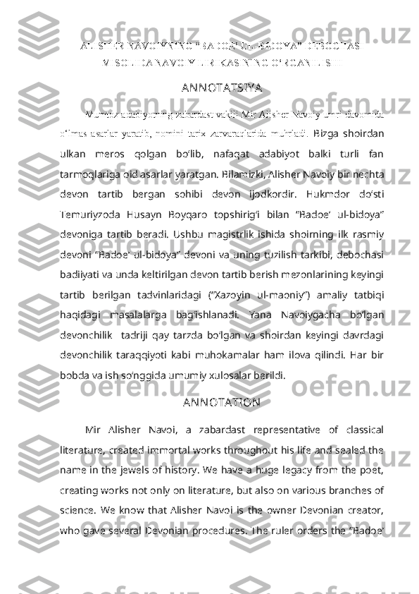 ALISHER NAVOIYNING “BADOE’ UL-BIDOYA” DEBOCHASI
MISOLIDA NAVOIY LIRIKASINING O‘RGANILISHI
AN N OTATSIY A
Mumtoz adabiyotning zabardast vakili Mir Alisher Navoiy umri davomida
o‘lmas   asarlar   yaratib,   nomini   tarix   zarvaraqlarida   muhrladi .   Bizga   shoirdan
ulkan   meros   qolgan   bo‘lib,   nafaqat   adabiyot   balki   turli   fan
tarmoqlariga oid asarlar yaratgan.  Bilamizki, Alisher Navoiy bir nechta
devon   tartib   bergan   sohibi   devon   ijodkordir.   Hukmdor   do‘sti
Temuriyzoda   Husayn   Boyqaro   topshirig‘i   bilan   “Badoe’   ul-bidoya”
devoniga   tartib   beradi.   Ushbu   magistrlik   ishida   shoirning   ilk   rasmiy
devoni   “Badoe’   ul-bidoya”   devoni   va   uning   tuzilish   tarkibi,   debochasi
badiiyati va unda keltirilgan devon tartib berish mezonlarining keyingi
tartib   berilgan   tadvinlaridagi   (“Xazoyin   ul-maoniy”)   amaliy   tatbiqi
haqidagi   masalalarga   bag‘ishlanadi.   Yana   Navoiygacha   bo‘lgan
devonchilik     tadriji   qay   tarzda   bo‘lgan   va   shoirdan   keyingi   davrdagi
devonchilik   taraqqiyoti   kabi   muhokamalar   ham   ilova   qilindi.   Har   bir
bobda va ish so‘nggida umumiy xulosalar berildi.
AN N OTATION
Mir   Alisher   Navoi,   a   zabardast   representative   of   classical
literature, created immortal works throughout his life and sealed the
name in the jewels of history. We have a huge legacy from the poet,
creating works not only on literature, but also on various branches of
science.   We   know   that   Alisher   Navoi   is   the   owner   Devonian   creator,
who gave several Devonian procedures. The ruler orders the “Badoe’ 