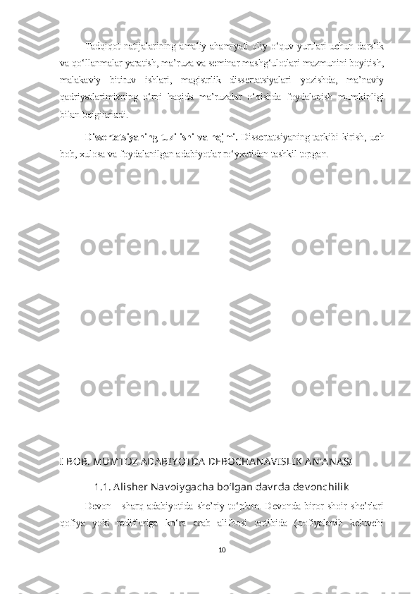 Tadqiqot  natijalarining amaliy ahamiyati  oliy o‘quv yurtlari uchun darslik
va qo‘llanmalar yaratish, ma’ruza va seminar mashg‘ulotlari mazmunini boyitish,
malakaviy   bitiruv   ishlari,   magistrlik   dissertatsiyalari   yozishda,   ma’naviy
qadriyatlarimizning   o‘rni   haqida   ma’ruzalar   o‘qishda   foydalanish   mumkinligi
bilan belgilanadi.
Dissertatsiyaning tuzilishi va hajmi.   Dissertatsiyaning tarkibi kirish, uch
bob, xulosa va foydalanilgan adabiyotlar ro‘yxatidan tashkil topgan. 
I  BOB. MUMTOZ ADABIY OTDA  DEBOCHA N A VISLIK  AN ’A N A SI
1.1. A lisher N av oiy gacha bo‘lgan dav rda dev onchilik
Devon   -   sharq   adabiyotida   she’riy   to‘plam.   Devonda   biror   shoir   she’rlari
qofiya   yoki   radiflariga   ko‘ra   arab   alifbosi   tartibida   (qofiyalanib   keluvchi
10 