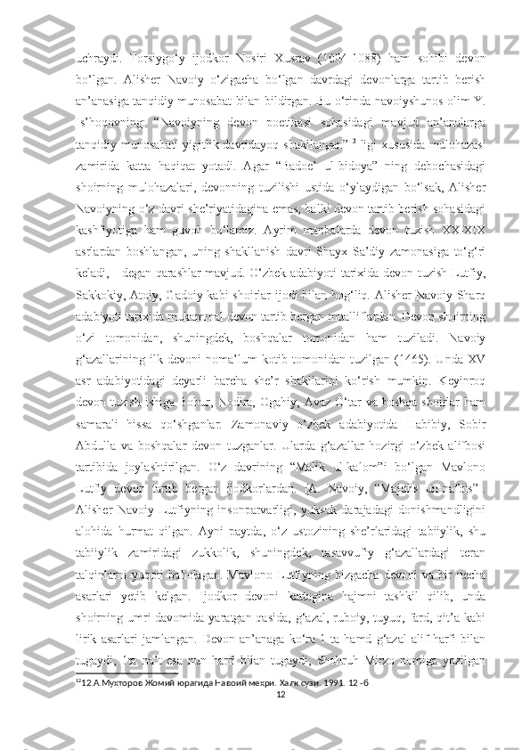 uchraydi.   Forsiygo‘y   ijodkor   Nosiri   Xusrav   (1004-1088)   ham   sohibi   devon
bo‘lgan.   Alisher   Navoiy   o‘zigacha   bo‘lgan   davrdagi   devonlarga   tartib   berish
an’anasiga tanqidiy munosabat bilan bildirgan. Bu o‘rinda navoiyshunos olim Y.
Is’hoqovning:   “Navoiyning   devon   poetikasi   sohasidagi   mavjud   an’analarga
tanqidiy munosabati  yigitlik davridayoq shakllangan” 12
  ligi  xususida mulohazasi
zamirida   katta   haqiqat   yotadi.   Agar   “Badoe’   ul-bidoya”   ning   debochasidagi
shoirning   mulohazalari,   devonning   tuzilishi   ustida   o‘ylaydigan   bo‘lsak,   Alisher
Navoiyning o‘z davri she’riyatidagina emas, balki devon tartib berish sohasidagi
kashfiyotiga   ham   guvoh   bo‘lamiz.   Ayrim   manbalarda   devon   tuzish   XX-XIX
asrlardan   boshlangan,   uning   shakllanish   davri   Shayx   Sa’diy   zamonasiga   to‘g‘ri
keladi, - degan qarashlar mavjud. O‘zbek adabiyoti tarixida devon tuzish Lutfiy,
Sakkokiy, Atoiy, Gadoiy kabi shoirlar ijodi  bilan bog‘liq. Alisher Navoiy Sharq
adabiyoti tarixida mukammal devon tartib bergan mualliflardan. Devon shoirning
o‘zi   tomonidan,   shuningdek,   boshqalar   tomonidan   ham   tuziladi.   Navoiy
g‘azallarining   ilk   devoni   noma’lum   kotib   tomonidan   tuzilgan   (1465).   Unda   XV
asr   adabiyotidagi   deyarli   barcha   she’r   shakllarini   ko‘rish   mumkin.   Keyinroq
devon  tuzish  ishiga   Bobur,  Nodira,  Ogahiy,  Avaz  O‘tar   va  boshqa  shoirlar  ham
samarali   hissa   qo‘shganlar.   Zamonaviy   o‘zbek   adabiyotida   Habibiy,   Sobir
Abdulla   va   boshqalar   devon   tuzganlar.   Ularda   g‘azallar   hozirgi   o‘zbek   alifbosi
tartibida   joylashtirilgan.   O‘z   davrining   “Malik   ul-kalom”i   bo‘lgan   Mavlono
Lutfiy   devon   tartib   bergan   ijodkorlardan.   [A.   Navoiy,   “Majolis   un-nafois”].
Alisher   Navoiy   Lutfiyning   insonparvarligi,   yuksak   darajadagi   donishmandligini
alohida   hurmat   qilgan.   Ayni   paytda,   o‘z   ustozining   she’rlaridagi   tabiiylik,   shu
tabiiylik   zamiridagi   zukkolik,   shuningdek,   tasavvufiy   g‘azallardagi   teran
talqinlarni   yuqori   baholagan.   Mavlono   Lutfiyning   bizgacha   devoni   va   bir   necha
asarlari   yetib   kelgan.   Ijodkor   devoni   kattagina   hajmni   tashkil   qilib,   unda
shoirning umri  davomida  yaratgan qasida,   g‘azal,  ruboiy, tuyuq, fard, qit’a kabi
lirik   asarlari   jamlangan.   Devon   an’anaga   ko‘ra   1   ta   hamd   g‘azal   alif   harfi   bilan
tugaydi,   1ta   na’t   esa   nun   harfi   bilan   tugaydi,   Shohruh   Mirzo   nomiga   yozilgan
12
12. А.Мухторов Жомий юрагида Навоий мехри. Халк сузи. 1991. 12 -б
12 