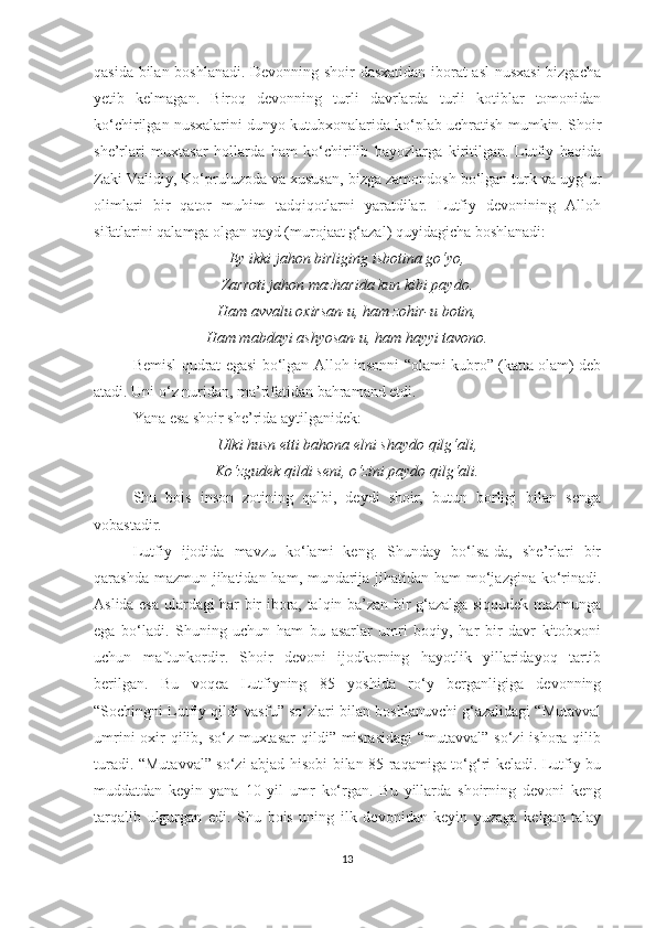 qasida bilan boshlanadi. Devonning shoir dasxatidan iborat asl nusxasi  bizgacha
yetib   kelmagan.   Biroq   devonning   turli   davrlarda   turli   kotiblar   tomonidan
ko‘chirilgan nusxalarini dunyo kutubxonalarida ko‘plab uchratish mumkin. Shoir
she’rlari   muxtasar   hollarda   ham   ko‘chirilib   bayozlarga   kiritilgan.   Lutfiy   haqida
Zaki Validiy, Ko‘pruluzoda va xususan, bizga zamondosh bo‘lgan turk va uyg‘ur
olimlari   bir   qator   muhim   tadqiqotlarni   yaratdilar.   Lutfiy   devonining   Alloh
sifatlarini qalamga olgan qayd (murojaat g‘azal) quyidagicha boshlanadi:
Ey ikki jahon birliging isbotina go‘yo,
Zarroti jahon mazharida kun kibi paydo.
Ham avvalu oxirsan-u, ham zohir-u botin,
Ham mabdayi ashyosan-u, ham hayyi tavono.
Bemisl qudrat egasi bo‘lgan Alloh insonni “olami kubro” (katta olam) deb
atadi. Uni o‘z nuridan, ma’rifatidan bahramand etdi. 
Yana esa shoir she’rida aytilganidek:
Ulki husn etti bahona elni shaydo qilg‘ali,
Ko‘zgudek qildi seni, o‘zini paydo qilg‘ali.
Shu   bois   inson   zotining   qalbi,   deydi   shoir,   butun   borligi   bilan   senga
vobastadir.
Lutfiy   ijodida   mavzu   ko‘lami   keng.   Shunday   bo‘lsa-da,   she’rlari   bir
qarashda mazmun jihatidan ham, mundarija jihatidan ham  mo‘jazgina ko‘rinadi.
Aslida esa ulardagi har bir ibora, talqin ba’zan bir g‘azalga siqqudek mazmunga
ega   bo‘ladi.   Shuning   uchun   ham   bu   asarlar   umri   boqiy,   har   bir   davr   kitobxoni
uchun   maftunkordir.   Shoir   devoni   ijodkorning   hayotlik   yillaridayoq   tartib
berilgan.   Bu   voqea   Lutfiyning   85   yoshida   ro‘y   berganligiga   devonning
“Sochingni Lutfiy qildi vasfu” so‘zlari bilan boshlanuvchi g‘azalidagi “Mutavval
umrini  oxir  qilib, so‘z muxtasar  qildi” misrasidagi  “mutavval” so‘zi ishora qilib
turadi. “Mutavval” so‘zi abjad hisobi bilan 85 raqamiga to‘g‘ri keladi. Lutfiy bu
muddatdan   keyin   yana   10   yil   umr   ko‘rgan.   Bu   yillarda   shoirning   devoni   keng
tarqalib   ulgurgan   edi.   Shu   bois   uning   ilk   devonidan   keyin   yuzaga   kelgan   talay
13 