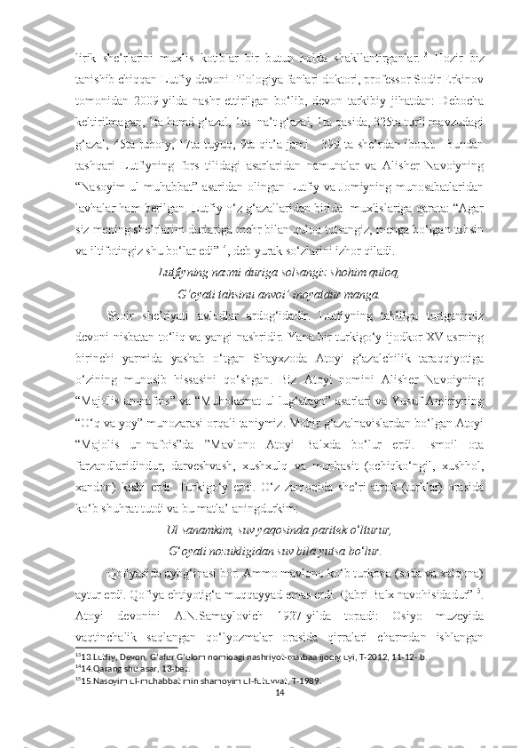 lirik   she’rlarini   muxlis   kotiblar   bir   butun   holda   shakllantirganlar. 13
  Hozir   biz
tanishib chiqqan Lutfiy devoni Filologiya fanlari doktori, professor Sodir Erkinov
tomonidan   2009-yilda   nashr   ettirilgan   bo‘lib,   devon   tarkibiy   jihatdan:   Debocha
keltirilmagan, 1ta hamd g‘azal, 1ta  na’t g‘azal, 1ta qasida, 325ta turli mavzudagi
g‘azal, 45ta ruboiy, 17ta tuyuq, 9ta qit’a jami  - 399 ta she’rdan iborat.   Bundan
tashqari   Lutfiyning   fors   tilidagi   asarlaridan   namunalar   va   Alisher   Navoiyning
“Nasoyim ul-muhabbat” asaridan olingan Lutfiy va Jomiyning munosabatlaridan
lavhalar ham berilgan. Lutfiy o‘z g‘azallaridan birida  muxlislariga qarata: “Agar
siz mening she’rlarim durlariga mehr bilan quloq tutsangiz, menga bo‘lgan tahsin
va iltifotingiz shu bo‘lar edi” 14
, deb yurak so‘zlarini izhor qiladi.
Lutfiyning nazmi duriga solsangiz shohim quloq,
G‘oyati tahsinu anvoi’ inoyatdur manga.
Shoir   she’riyati   avlodlar   ardog‘idadir.   Lutfiyning   tahlilga   tortganimiz
devoni nisbatan to‘liq va yangi nashridir. Yana bir turkigo‘y ijodkor XV asrning
birinchi   yarmida   yashab   o‘tgan   Shayxzoda   Atoyi   g‘azalchilik   taraqqiyotiga
o‘zining   munosib   hissasini   qo‘shgan.   Biz   Atoyi   nomini   Alisher   Navoiyning
“Majolis un-nafois” va “Muhokamat ul-lug‘atayn” asarlari va Yusuf Amiriyning
“O‘q va yoy” munozarasi orqali taniymiz. Mohir g‘azalnavislardan bo‘lgan Atoyi
“Majolis   un-nafois”da   ”Mavlono   Atoyi   Balxda   bo‘lur   erdi.   Ismoil   ota
farzandlaridindur,   darveshvash,   xushxulq   va   munbasit   (ochiqko‘ngil,   xushhol,
xandon)   kishi   erdi.   Turkigo‘y   erdi.   O‘z   zamonida   she’ri   atrok   (turklar)   orasida
ko‘b shuhrat tutdi va bu matla’ aningdurkim:
Ul sanamkim, suv yaqosinda paritek o ‘ lturur,
                              G ‘ oyati nozukligidan suv bila yutsa bo ‘ lur.
Qofiyasida aybg‘inasi bor. Ammo mavlono ko‘b turkona (soda va xalqona)
aytur erdi. Qofiya ehtiyotig‘a muqqayyad emas erdi. Qabri Balx navohisidadur” 15
.
Atoyi   devonini   A.N.Samaylovich   1927-yilda   topadi:   Osiyo   muzeyida
vaqtinchalik   saqlangan   qo‘lyozmalar   orasida   qirralari   charmdan   ishlangan
13
13. Lutfiy, Devon, G ‘ afur G ‘ ulom nomidagi nashriyot-matbaa ijodiy uyi, T-2012, 11-12- b.
14
14.Qarang shu asar, 13-bet.
15
15.Nasoyim ul-muhabbat min shamoyim ul-futuvvat, T-1989.
14 