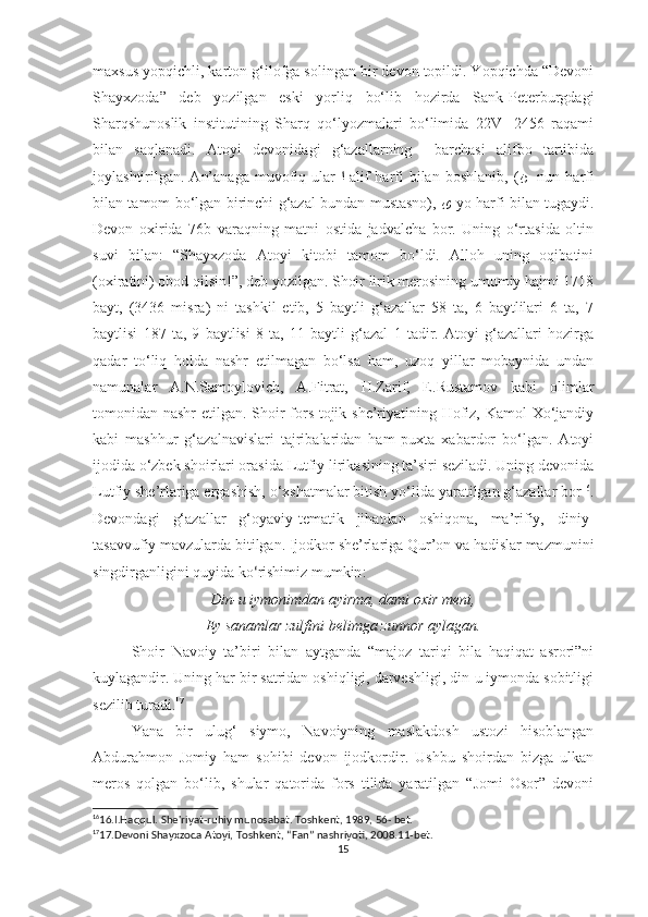 maxsus yopqichli, karton g‘ilofga solingan bir devon topildi. Yopqichda “Devoni
Shayxzoda”   deb   yozilgan   eski   yorliq   bo‘lib   hozirda   Sank-Peterburgdagi
Sharqshunoslik   institutining   Sharq   qo‘lyozmalari   bo‘limida   22V-   2456   raqami
bilan   saqlanadi.   Atoyi   devonidagi   g‘azallarning     barchasi   alifbo   tartibida
joylashtirilgan.  An’anaga   muvofiq  ular   ﺍ -alif   harfi  bilan  boshlanib,   ( ﻦ -  nun  harfi
bilan tamom bo‘lgan birinchi g‘azal bundan mustasno),   ﻯ -yo harfi bilan tugaydi.
Devon   oxirida   76b   varaqning   matni   ostida   jadvalcha   bor.   Uning   o‘rtasida   oltin
suvi   bilan:   “Shayxzoda   Atoyi   kitobi   tamom   bo‘ldi.   Alloh   uning   oqibatini
(oxiratini) obod qilsin!”, deb yozilgan. Shoir lirik merosining umumiy hajmi 1718
bayt,   (3436   misra)   ni   tashkil   etib,   5   baytli   g‘azallar   58   ta,   6   baytlilari   6   ta,   7
baytlisi   187   ta,   9   baytlisi   8   ta,   11   baytli   g‘azal   1   tadir.   Atoyi   g‘azallari   hozirga
qadar   to‘liq   holda   nashr   etilmagan   bo‘lsa   ham,   uzoq   yillar   mobaynida   undan
namunalar   A.N.Samoylovich,   A.Fitrat,   H.Zarif,   E.Rustamov   kabi   olimlar
tomonidan nashr etilgan. Shoir  fors-tojik she’riyatining Hofiz, Kamol Xo‘jandiy
kabi   mashhur   g‘azalnavislari   tajribalaridan   ham   puxta   xabardor   bo‘lgan.   Atoyi
ijodida o‘zbek shoirlari orasida Lutfiy lirikasining ta’siri seziladi. Uning devonida
Lutfiy she’rlariga ergashish, o‘xshatmalar bitish yo‘lida yaratilgan g‘azallar bor 16
.
Devondagi   g‘azallar   g‘oyaviy-tematik   jihatdan   oshiqona,   ma’rifiy,   diniy-
tasavvufiy mavzularda bitilgan. Ijodkor she’rlariga Qur’on va hadislar mazmunini
singdirganligini quyida ko ‘ rishimiz mumkin :
Din-u iymonimdan ayirma, dami oxir meni,
Ey sanamlar zulfini belimga zunnor aylagan.
Shoir   Navoiy   ta’biri   bilan   aytganda   “majoz   tariqi   bila   haqiqat   asrori”ni
kuylagandir. Uning har bir satridan oshiqligi, darveshligi, din-u iymonda sobitligi
sezilib turadi. 17
Yana   bir   ulug‘   siymo,   Navoiyning   maslakdosh   ustozi   hisoblangan
Abdurahmon   Jomiy   ham   sohibi   devon   ijodkordir.   Ushbu   shoirdan   bizga   ulkan
meros   qolgan   bo‘lib,   shular   qatorida   fors   tilida   yaratilgan   “Jomi   Osor”   devoni
16
16.I.Haqqul. She'riyat-ruhiy munosabat. Toshkent, 1989, 56- bet.
17
17.Devoni Shayxzoda Atoyi, Toshkent, “Fan” nashriyoti, 2008.11-bet.
15 