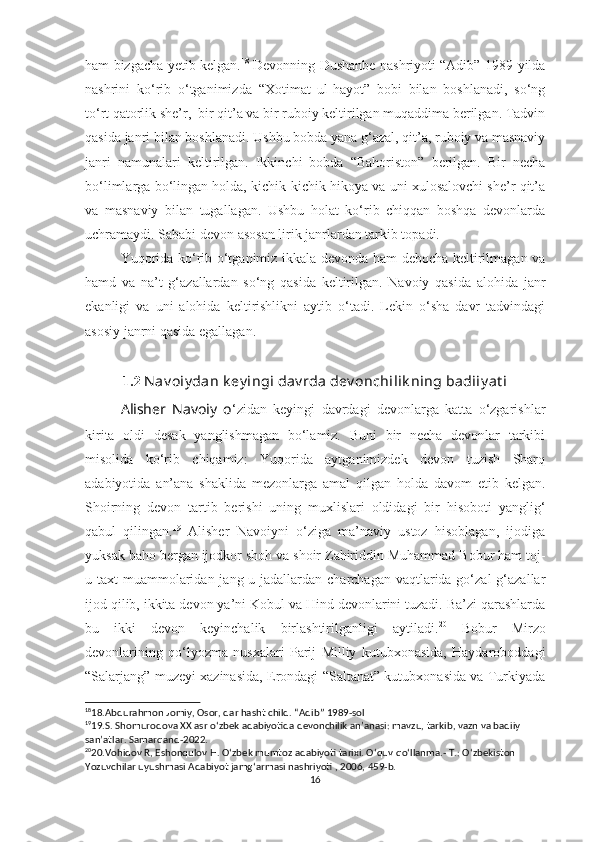 ham bizgacha yetib kelgan. 18
  Devonning Dushanbe nashriyoti “Adib” 1989-yilda
nashrini   ko‘rib   o‘tganimizda   “Xotimat   ul-hayot”   bobi   bilan   boshlanadi,   so‘ng
to‘rt qatorlik she’r,  bir qit’a va bir ruboiy keltirilgan muqaddima berilgan. Tadvin
qasida janri bilan boshlanadi. Ushbu bobda yana g‘azal, qit’a, ruboiy va masnaviy
janri   namunalari   keltirilgan.   Ikkinchi   bobda   “Bahoriston”   berilgan.   Bir   necha
bo‘limlarga bo‘lingan holda, kichik-kichik hikoya va uni xulosalovchi she’r qit’a
va   masnaviy   bilan   tugallagan.   Ushbu   holat   ko‘rib   chiqqan   boshqa   devonlarda
uchramaydi. Sababi devon asosan lirik janrlardan tarkib topadi.
Yuqorida ko‘rib o‘tganimiz ikkala devonda ham debocha keltirilmagan va
hamd   va   na’t   g‘azallardan   so‘ng   qasida   keltirilgan.   Navoiy   qasida   alohida   janr
ekanligi   va   uni   alohida   keltirishlikni   aytib   o‘tadi.   Lekin   o‘sha   davr   tadvindagi
asosiy janrni qasida egallagan. 
1.2  Nav oiy dan k ey ingi dav rda dev onchilik ning badiiy at i
Alisher   Navoiy   o ‘zidan   keyingi   davrdagi   devonlarga   katta   o‘zgarishlar
kirita   oldi   desak   yanglishmagan   bo‘lamiz.   Buni   bir   necha   devonlar   tarkibi
misolida   ko‘rib   chiqamiz:   Yuqorida   aytganimizdek   devon   tuzish   Sharq
adabiyotida   an’ana   shaklida   mezonlarga   amal   qilgan   holda   davom   etib   kelgan.
Shoirning   devon   tartib   berishi   uning   muxlislari   oldidagi   bir   hisoboti   yanglig‘
qabul   qilingan. 19
  Alisher   Navoiyni   o‘ziga   ma’naviy   ustoz   hisoblagan,   ijodiga
yuksak baho bergan ijodkor shoh va shoir Zahiriddin Muhammad Bobur ham toj-
u taxt  muammolaridan jang-u jadallardan charchagan  vaqtlarida go‘zal  g‘azallar
ijod qilib, ikkita devon ya’ni Kobul va Hind devonlarini tuzadi. Ba’zi qarashlarda
bu   ikki   devon   keyinchalik   birlashtirilganligi   aytiladi. 20
  Bobur   Mirzo
devonlarining   qo‘lyozma   nusxalari   Parij   Milliy   kutubxonasida,   Haydaroboddagi
“Salarjang” muzeyi xazinasida, Erondagi “Saltanat” kutubxonasida va Turkiyada
18
18.Abdurahmon Jomiy, Osor, dar hasht child. “Adib” 1989-sol
19
19.S. Shomurodova XX asr o ‘ zbek adabiyotida devonchilik an’anasi: mavzu, tarkib, vazn va badiiy 
san’atlar. Samarqand-2022.
20
20.Vohidov R, Eshonqulov H. O ‘ zbek mumtoz adabiyoti tarixi. O ‘ quv qo ‘ llanma.- T.: O ‘ zbekiston 
Yozuvchilar uyushmasi Adabiyot jamg ‘ armasi nashriyoti , 2006, 459-b.
16 