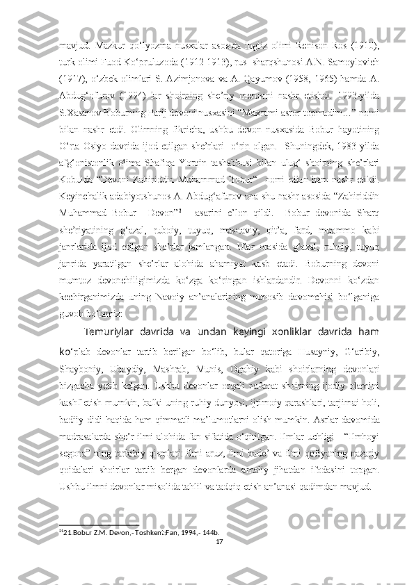 mavjud.   Mazkur   qo‘lyozma   nusxalar   asosida   ingliz   olimi   Renison   Ros   (1910),
turk olimi Fuod Ko‘pruluzoda (1912-1913), rus  sharqshunosi A.N. Samoylovich
(1917),  o‘zbek  olimlari  S.  Azimjonova  va  A.  Qayumov   (1958,  1965)   hamda  A.
Abdug‘ofurov   (1994)   lar   shoirning   she’riy   merosini   nashr   etishdi.   1993-yilda
S.Xasanov Boburning Parij devoni nusxasini “Maxrami asror topmadim…” nomi
bilan   nashr   etdi.   Olimning   fikricha,   ushbu   devon   nusxasida   Bobur   hayotining
O‘rta   Osiyo   davrida   ijod   etilgan   she’rlari     o‘rin   olgan.     Shuningdek,   1983-yilda
afg‘onistonlik   olima   Shafiqa   Yorqin   tashabbusi   bilan   ulug‘   shoirning   she’rlari
Kobulda   “Devoni   Zahiriddin   Muhammad   Bobur“     nomi   bilan   ham   nashr   etildi.
Keyinchalik adabiyotshunos A. Abdug‘afurov ana shu nashr asosida “Zahiriddin
Muhammad   Bobur     Devon” 21
    asarini   e’lon   qildi.     Bobur   devonida   Sharq
she’riyatining   g‘azal,   ruboiy,   tuyuq,   masnaviy,   qit’a,   fard,   muammo   kabi
janrlarida   ijod   etilgan   she’rlar   jamlangan.   Ular   orasida   g‘azal,   ruboiy,   tuyuq
janrida   yaratilgan   she’rlar   alohida   ahamiyat   kasb   etadi.   Boburning   devoni
mumtoz   devonchiligimizda   ko‘zga   ko‘ringan   ishlardandir.   Devonni   ko‘zdan
kechirganimizda   uning   Navoiy   an’analarining   munosib   davomchisi   bo‘lganiga
guvoh bo‘lamiz:
Temuriylar   davrida   va   undan   keyingi   xonliklar   davrida   ham
ko ‘plab   devonlar   tartib   berilgan   bo‘lib,   bular   qatoriga   Husayniy,   G‘aribiy,
S hayboniy,   Ubaydiy,   Mashrab,   Munis,   Ogahiy   kabi   shoirlarning   devonlari
bizgacha   yetib   kelgan.   Ushbu   devonlar   orqali   nafaqat   shoirning   ijodiy   olamini
kashf etish mumkin, balki uning ruhiy dunyosi, ijtimoiy qarashlari, tarjimai holi,
badiiy didi  haqida ham  qimmatli  ma’lumotlarni  olish  mumkin.   Asrlar  davomida
madrasalarda  she’r  ilmi  alohida fan sifatida o‘qitilgan. Ilmlar  uchligi  -  “Ilmhoyi
segona”   ning   tarkibiy   qismlari:   ilmi   aruz,   ilmi   bade’   va   ilmi   qofiyaning  nazariy
qoidalari   shoirlar   tartib   bergan   devonlarda   amaliy   jihatdan   ifodasini   topgan.
Ushbu ilmni devonlar misolida tahlil va tadqiq etish an’anasi qadimdan mavjud.
21
21.Bobur Z.M. Devon,- Toshkent:Fan, 1994,- 144b.
17 