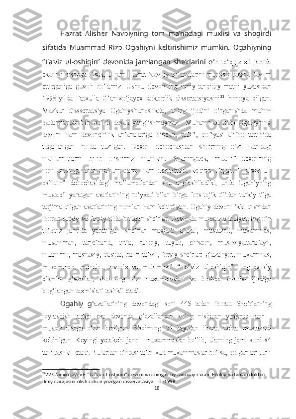 Hazrat   Alisher   Navoiyning   tom   ma’nodagi   muxlisi   va   shogirdi
sifatida   Muammad   Rizo   Ogahiyni   keltirishimiz   mumkin.   Ogahiyning
“Ta’viz   ul-oshiqin”   devonida   jamlangan   she’rlarini   o ‘n   to‘qqiz   xil   janrda
ekanini hisobga olsak, u ham Hazrat Navoiy an’analarini munosib tarzda davom
ettirganiga   guvoh   bo‘lamiz.   Ushbu   devonning   ilmiy-tanqidiy   matni   yuzasidan
1998-yilda   Fatxulla   G‘anixo‘jayev   doktorlik   dissertatsiyasini 22
  himoya   qilgan.
Mazkur   disssertatsiya   Ogahiyshunoslikda,   uning   ijodini   o‘rganishda   muhim
qadamlardan   biri   bo‘ldi   desak   yanglishmaymiz.     Muhammad   Rizo   Ogahiyning
devoni   ham   devonchilik   an’analariga   binoan,   radifi,   qofiyasi   alifbo   tartibida
tugallangan   holda   tuzilgan.   Devon   debochasidan   shoirning   o‘zi   haqidagi
ma’lumotlarni   bilib   olishimiz   mumkin.   Shuningdek,   muallif   devonning
nomlanishiga   doir   ma’lumotlarni   ham   debochada   keltirib   o‘tgan.   “Ta’viz   ul-
oshiqin”   debochasidagi   ma’lumotlardan   shu   anglashiladiki,   unda   Ogahiyning
mustaqil   yaratgan   asarlarining   ro‘yxati   bilan   birga   fors-tojik   tilidan   turkiy   tilga
tarjima qilgan asarlarining nomlari ham keltirilgan. Ogahiy devoni ikki qismdan
iborat: turkiy va forsiy tilda bitilgan she’rlar. Devonda mumtoz adabiyotning o‘n
to‘qqiz   janrida   yaratilgan   she’rlar   mavjud:   g‘azal,   mustazod,   muxammas,
musamman,   tarje’band,   qit’a,   ruboiy,   tuyuq,   chiston,   musoviyattarafayn,
muammo, masnaviy, qasida,  bahri  ta’vil, forsiy  she’rlar:  g‘azaliyot, muxammas,
musamman,   munojot,   tavorix   va   mulamma’.   “Ta’viz   ul-oshiqin”   ning   asosiy
qismini   g‘azallar,   shoirning   o‘z   muxammaslari   va   boshqa   shoirlar   ijodiga
bog‘langan taxmislari tashkil etadi.
Ogahiy   g ‘azallarining   devondagi   soni   445   tadan   iborat.   She’rlarning
joylashish   tartibi   esa   devonda   g‘azallardan   so‘ng   nisbatan   yirikroq   janr   -
mustazodlarga   o‘rin   berilgan.   Shoirning   24   baytdan   iborat   uchta   mustazodi
keltirilgan.   Keyingi   yetakchi   janr   -   muxammaslar   bo‘lib,   ularning   jami   soni   84
tani tashkil etadi. Bulardan o‘ntasi ta’bi xud muxammaslar bo‘lsa, qolganlari turli
22
22.G ‘anixo‘jayev F.”Ta’viz ul-oshiqin” devoni va uning ilmiy-tanqidiy matni. Filologiya fanlari doktori 
ilmiy darajasini olish uchun yozilgan dissertatasiya,  -T.:1998
18 