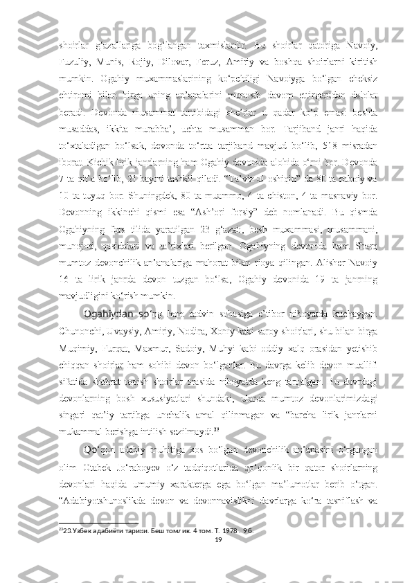 shoirlar   g‘azallariga   bog‘langan   taxmislardir.   Bu   shoirlar   qatoriga   Navoiy,
Fuzuliy,   Munis,   Rojiy,   Dilovar,   Feruz,   Amiriy   va   boshqa   shoirlarni   kiritish
mumkin.   Ogahiy   muxammaslarining   ko‘pchiligi   Navoiyga   bo‘lgan   cheksiz
ehtiromi   bilan   birga   uning   an’analarini   munosib   davom   ettirganidan   dalolat
beradi.   Devonda   musammat   tartibidagi   she’rlar   u   qadar   ko‘p   emas:   beshta
musaddas,   ikkita   murabba’,   uchta   musamman   bor.   Tarjiband   janri   haqida
to‘xtaladigan   bo‘lsak,   devonda   to‘rtta   tarjiband   mavjud   bo‘lib,   518   misradan
iborat. Kichik lirik janrlarning ham Ogahiy devonida alohida o‘rni bor. Devonda
7 ta qit’a bo‘lib, 21 baytni tashkil qiladi. “Ta’viz ul-oshiqin” da 80 ta ruboiy va
10   ta   tuyuq   bor.   Shuningdek,   80   ta   muammo,   4   ta   chiston,   4   ta   masnaviy   bor.
Devonning   ikkinchi   qismi   esa   “Ash’ori   forsiy”   deb   nomlanadi.   Bu   qismda
Ogahiyning   fors   tilida   yaratilgan   23   g‘azali,   besh   muxammasi,   musammani,
munojoti,   qasidalari   va   ta’rixlari   berilgan.   Ogahiyning   devonida   ham   Sharq
mumtoz   devonchilik   an’analariga   mahorat   bilan   rioya   qilingan.   Alisher   Navoiy
16   ta   lirik   janrda   devon   tuzgan   bo‘lsa,   Ogahiy   devonida   19   ta   janrning
mavjudligini ko‘rish mumkin. 
Ogahiydan   so ‘ng   ham   tadvin   sohasiga   e’tibor   nihoyatda   kuchaygan.
Chunonchi, Uvaysiy, Amiriy, Nodira, Xoniy kabi saroy shoirlari, shu bilan birga
Muqimiy,   Furqat,   Maxmur,   Sadoiy,   Muhyi   kabi   oddiy   xalq   orasidan   yetishib
chiqqan   shoirlar   ham   sohibi   devon   bo‘lganlar.   Bu   davrga   kelib   devon   muallifi
sifatida   shuhrat   topish   shoirlar   orasida   nihoyatda   keng   tarqalgan.   Bu   davrdagi
devonlarning   bosh   xususiyatlari   shundaki,   ularda   mumtoz   devonlarimizdagi
singari   qat’iy   tartibga   unchalik   amal   qilinmagan   va   “barcha   lirik   janrlarni
mukammal berishga intilish sezilmaydi. 23
Qo ‘qon   adabiy   muhitiga   xos   bo‘lgan   devonchilik   an’anasini   o‘rgangan
olim   Otabek   Jo‘raboyev   o‘z   tadqiqotlarida   qo‘qonlik   bir   qator   shoirlarning
devonlari   haqida   umumiy   xarakterga   ega   bo‘lgan   ma’lumotlar   berib   o‘tgan.
“Adabiyotshunoslikda   devon   va   devonnavislikni   davrlarga   ko‘ra   tasniflash   va
23
23. Узбек адабиёти тарихи. Беш томлик. 4 том. Т. 1978 . 9 б.
19 