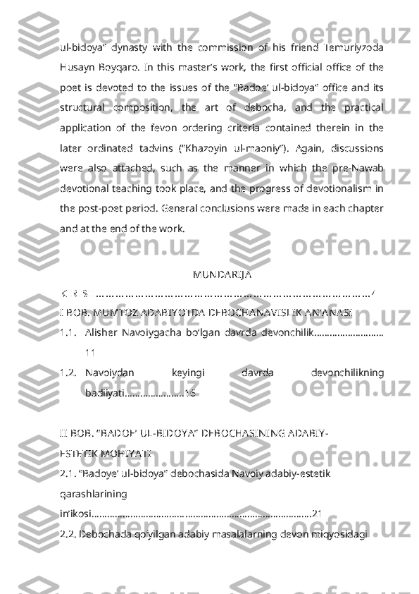 ul-bidoya”   dynasty   with   the   commission   of   his   friend   Temuriyzoda
Husayn   Boyqaro.   In   this   master’s   work,   the   first   official   office   of   the
poet   is   devoted   to   the   issues   of   the   “Badoe’   ul-bidoya”   office   and   its
structural   composition,   the   art   of   debocha,   and   the   practical
application   of   the   fevon   ordering   criteria   contained   therein   in   the
later   ordinated   tadvins   (“Khazoyin   ul-maoniy”).   Again,   discussions
were   also   attached,   such   as   the   manner   in   which   the   pre-Nawab
devotional teaching took place, and the progress of devotionalism in
the post-poet period. General conclusions were made in each chapter
and at the end of the work.
MUN DA RIJ A
KIRISH…………………………………………………………………………4
I  BOB. MUMTOZ ADABIY OTDA  DEBOCHA N A VISLIK  AN ’A N A SI
1.1. Alisher   Navoiygacha   bo‘lgan   davrda   devonchilik………………………
11
1.2. Navoiydan   keyingi   davrda   devonchilikning
badiiyati…………………..16
II  BOB. “ BA DO E ’ UL-BIDOY A ”  DEBOCHA SIN IN G ADA BIY -
ESTETIK  MOHIY A TI
2.1. “Badoye’ ul-bidoya” debochasida Navoiy adabiy-estetik 
qarashlarining
in’ikosi ………………………………………………………………………….21
2.2. Debochada qo‘yilgan adabiy masalalarning devon miqyosidagi  