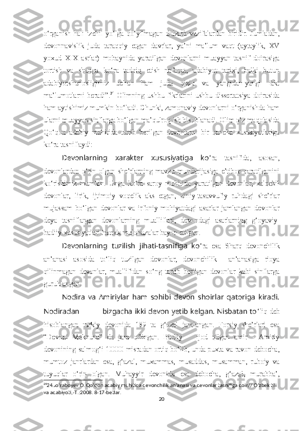 o‘rganish   hali   izchil   yo‘lga   qo‘yilmagan   dolzarb   vazifalardan   biridir.   Jumladan,
devonnavislik   juda   taraqqiy   etgan   davrlar,   ya’ni   ma’lum   vaqt   (aytaylik,   XV
yoxud   XIX   asrlar)   mobaynida   yaratilgan   devonlarni   muayyan   tasnif   doirasiga
tortish   va   shunga   ko‘ra   tadqiq   etish   nafaqat,   adabiyot   tarixi,   balki   butun
adabiyotshunosligimiz   uchun   ham   juda   qiziq   va   yangidan-yangi   fakt
ma’lumotlarni   beradi”. 24
  Olimning   ushbu   fikrlarini   ushbu   dissertatsiya   doirasida
ham aytishimiz mumkin bo‘ladi. Chunki, zamonaviy devonlarni o‘rganishda ham
ularni muayyan sinflarga bo‘lgan ma’qulroq ish hisoblanadi. Olim o‘z maqolasida
Qo‘qon   adabiy   muhitida   tartib   berilgan   devonlarni   bir   qancha   xususiyatlariga
ko‘ra tasniflaydi:
Devonlarning   xarakter   xususiyatiga   ko ‘ra   tasnifida,   asosan,
devonlardan   o‘rin   olgan   she’rlarning   mavzu   mundarijasiga   e’tibor   qaratilganini
ko‘rishimiz   mumkin.   Unga   ko‘ra   saroy   muhitida   yaratilgan   devonlar,   xalqchil
devonlar,   lirik,   ijtimoiy   voqelik   aks   etgan,   diniy-tasavvufiy   ruhdagi   she’rlar
mujassam   bo‘lgan   devonlar   va   irfoniy   mohiyatdagi   asarlar   jamlangan   devonlar
deya   tasniflangan   devonlarning   mualliflari,   devondagi   asarlarning   g‘oyaviy-
badiiy xususiyatlari haqida mulohazalar bayon etilgan.
Devonlarning   tuzilish   jihati-tasnifiga   ko ‘ra   esa   Sharq   devonchilik
an’anasi   asosida   to‘liq   tuzilgan   devonlar,   devonchilik     an’anasiga   rioya
qilinmagan   devonlar,   muallifidan   so‘ng   tartib   berilgan   devonlar   kabi   sinflarga
guruhlangan. 
Nodira   va   Amiriylar   ham   sohibi   devon   shoirlar   qatoriga   kiradi.
Nodiradan                   bizgacha ikki devon yetib kelgan. Nisbatan to ‘liq deb
hisoblangan   turkiy   devonida   189   ta   g‘azal   jamlangan.   Forsiy   she’rlari   esa
“Devoni   Maknuna”   da   jam   qilingan.   Badiiy       ijod   qilgan   amir   -   Amiriy
devonining salmog‘i 10000 misradan ortiq bo‘lib, unda puxta va ravon debocha,
mumtoz   janrlardan   esa,   g‘azal,   muxammas,   musaddas,   musamman,   ruboiy   va
tuyuqlar   o‘rin   olgan.   Muhayyir   devonida   esa   debocha,   g‘azal,   murabba’,
24
24.Jo ‘ raboyev O. Qo ‘ qon adabiy muhitida devonchilik an’anasi va devonlar tasnifiga doir// O ‘ zbek tili 
va adabiyoti,-T.:2008. 8-17-betlar.
20 