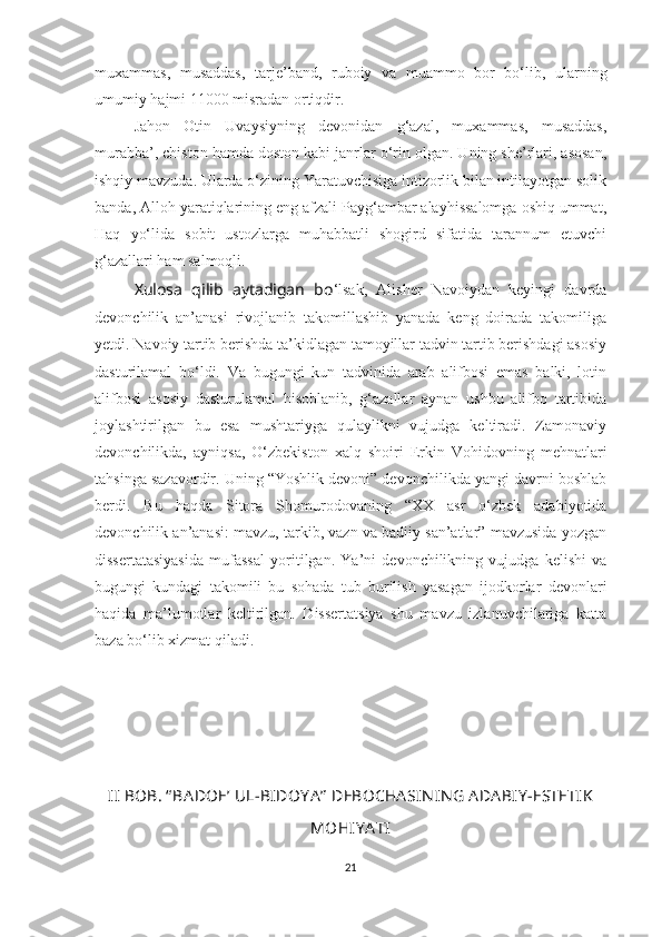 muxammas,   musaddas,   tarje’band,   ruboiy   va   muammo   bor   bo‘lib,   ularning
umumiy hajmi 11000 misradan ortiqdir.
Jahon   Otin   Uvaysiyning   devonidan   g‘azal,   muxammas,   musaddas,
murabba’, chiston hamda doston kabi janrlar o‘rin olgan. Uning she’rlari, asosan,
ishqiy mavzuda. Ularda o‘zining Yaratuvchisiga intizorlik bilan intilayotgan solik
banda, Alloh yaratiqlarining eng afzali Payg‘ambar alayhissalomga oshiq ummat,
Haq   yo‘lida   sobit   ustozlarga   muhabbatli   shogird   sifatida   tarannum   etuvchi
g‘azallari ham salmoqli.
Xulosa   qilib   aytadigan   bo ‘lsak,   Alisher   Navoiydan   keyingi   davrda
devonchilik   an’anasi   rivojlanib   takomillashib   yanada   keng   doirada   takomiliga
yetdi. Navoiy tartib berishda ta’kidlagan tamoyillar tadvin tartib berishdagi asosiy
dasturilamal   bo‘ldi.   Va   bugungi   kun   tadvinida   arab   alifbosi   emas   balki,   lotin
alifbosi   asosiy   dasturulamal   hisoblanib,   g‘azallar   aynan   ushbu   alifbo   tartibida
joylashtirilgan   bu   esa   mushtariyga   qulaylikni   vujudga   keltiradi.   Zamonaviy
devonchilikda,   ayniqsa,   O‘zbekiston   xalq   shoiri   Erkin   Vohidovning   mehnatlari
tahsinga sazavordir. Uning “Yoshlik devoni” devonchilikda yangi davrni boshlab
berdi.   Bu   haqda   Sitora   Shomurodovaning   “XX   asr   o‘zbek   adabiyotida
devonchilik an’anasi: mavzu, tarkib, vazn va badiiy san’atlar” mavzusida yozgan
dissertatasiyasida   mufassal   yoritilgan.   Ya’ni   devonchilikning   vujudga   kelishi   va
bugungi   kundagi   takomili   bu   sohada   tub   burilish   yasagan   ijodkorlar   devonlari
haqida   ma’lumotlar   keltirilgan.   Dissertatsiya   shu   mavzu   izlanuvchilariga   katta
baza bo‘lib xizmat qiladi.
II  BOB. “ BA DO E ’ UL-BIDOY A ”  DEBOCHA SIN IN G ADA BIY -ESTETIK
MOHIY A TI
21 