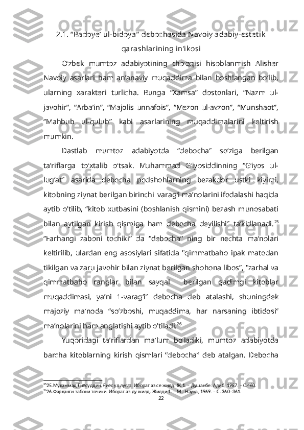 2.1. “ Badoy e’ ul-bidoy a”  debochasida Nav oiy  adabiy -est et ik
qarashlarining in’ik osi
O‘zbek   mumtoz   adabiyotining   cho‘qqisi   hisoblanmish   Alisher
Navoiy   asarlari   ham   an’anaviy   muqaddima   bilan   boshlangan   bo‘lib,
ularning   xarakteri   turlicha.   Bunga   “Xamsa”   dostonlari,   “Nazm   ul-
javohir”,   “Arba’in”,   “Majolis   unnafois”,   “Mezon   ul-avzon”,   “Munshaot”,
“Mahbub   ul-qulub”   kabi   asarlarining   muqaddimalarini   keltirish
mumkin.  
Dastlab   mumtoz   adabiyotda   “debocha”   so‘ziga   berilgan
ta’riflarga   to‘xtalib   o‘tsak.   Muhammad   G‘iyosiddinning   “G‘iyos   ul-
lug‘at”   asarida   debocha   podshohlarning   bezakdor   ustki   kiyimi,
kitobning ziynat berilgan birinchi  varag‘i ma’nolarini ifodalashi haqida
aytib   o‘tilib,   “kitob   xutbasini   (boshlanish   qismini)   bezash   munosabati
bilan   aytilgan   kirish   qismiga   ham   debocha   deyilishi”   ta’kidlanadi. 25
“Farhangi   zaboni   tochiki”   da   “debocha”   ning   bir   nechta   ma’nolari
keltirilib,   ulardan   eng   asosiylari   sifatida   “qimmatbaho   ipak   matodan
tikilgan va zaru javohir bilan ziynat berilgan shohona libos”, “zarhal va
qimmatbaho   ranglar   bilan   sayqal     berilgan   qadimgi   kitoblar
muqaddimasi,   ya’ni   1-varag‘i”   debocha   deb   atalashi,   shuningdek
majoziy   ma’noda   “so‘zboshi,   muqaddima,   har   narsaning   ibtidosi”
ma’nolarini ham anglatishi aytib o‘tiladi. 26
Yuqoridagi   ta’riflardan   ma’lum   bo‘ladiki,   mumtoz   adabiyotda
barcha   kitoblarning   kirish   qismlari   “debocha”   deb   atalgan.   Debocha
25
25.Муҳаммад Ғиёсуддин. Ғиёс ул луғат. Иборат аз се жилд.  Ж.1. – Душанбе: Адиб, 1987. – С.460.
26
26.Фарҳанги забони точики. Иборат аз ду жилд. Жилди 1. – М.: Наука, 1969. – С. 360–361.
22 