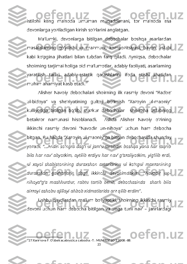 istilohi   keng   ma’noda   umuman   muqaddimani,   tor   ma’noda   esa
devonlarga yoziladigan kirish so‘zlarini anglatgan.
Ma’lumki,   devonlarga   bitilgan   debochalar   boshqa   asarlardan
masalalarning   qo‘yilishi   va   mazmuni,   kompozitsiyasi,   bayon   uslubi
kabi   ko‘pgina   jihatlari   bilan   tubdan   farq   qiladi.   Ayniqsa,   debochalar
shoirning tarjimai holiga oid ma’lumotlar, adabiy faoliyati, asarlarning
yaratilish   tarixi,   adabiy-estetik   qarashlarini   ifoda   etishi   jihatidan
muhim ahamiyat kasb etadi. 27
 
Alisher   Navoiy   debochalari   shoirning   ilk   rasmiy   devoni   “Badoe’
ul-bidoya”   va   she’riyatining   gultoji   bo‘lmish   “Xazoyin   ul-maoniy”
kulliyotiga   bitilgan   bo‘lib,   mazkur   debochalar     shoirona   uslubning
betakror   namunasi   hisoblanadi.     Aslida   Alisher   Navoiy   o‘zining
ikkinchi   rasmiy   devoni   “Navodir   un-nihoya”   uchun   ham   debocha
bitgan. Bu haqda “Xazoyin ul-maoniy”ga bitgan debochasida shunday
yozadi:   “...Andin so‘ngra dag‘i ul jam’u tartibdin boshqa yana har taqrib
bila  har   nav’   abyotkim,  aytilib   erdiyu   har   nav’  g‘azaliyotkim,   yig‘ilib   erdi,
ul   xayol   shabistonining   duraxshon   axtarlarinu   ul   ko‘ngul   maxzanining
duraxshon   gavharlarin   dag‘i   ikkinchi   devonimdakim,   “Navodir   un-
nihoya”g‘a   mashhurdur,   rabtu   tartib   berib,   debochasinda     sharh   bila
aizzayi ashobu ajillayi ahbob xidmatlarida arz qilib erdim ”.
Ushbu   qaydlardan   ma’lum   bo‘lyaptiki,   shoirning   ikkinchi   rasmiy
devoni   uchun   ham   debocha   bitilgan   va   unga   turli   nav’   –   janrlardagi
27
27.Karimova F. O ‘ zbek adabiyotida debocha.-T.: MUMTOZ SO ‘ Z,2008.-8B.
23 