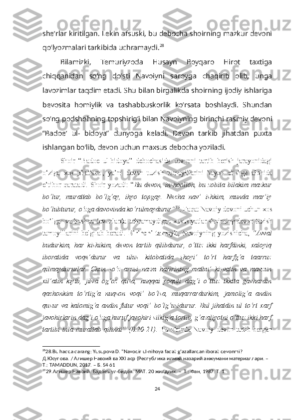 she’rlar kiritilgan. Lekin afsuski, bu debocha shoirning mazkur devoni
qo‘lyozmalari tarkibida uchramaydi. 28
  
Bilamizki,   Temuriyzoda   Husayn   Boyqaro   Hirot   taxtiga
chiqqanidan   so‘ng   do‘sti   Navoiyni   saroyga   chaqirib   olib,   unga
lavozimlar taqdim etadi. Shu bilan birgalikda shoirning ijodiy ishlariga
bevosita   homiylik   va   tashabbuskorlik   ko‘rsata   boshlaydi.   Shundan
so‘ng podshohning topshirig‘i bilan Navoiyning birinchi rasmiy devoni
“Badoe’   ul-   bidoya”   dunyoga   keladi.   Devon   tarkib   jihatdan   puxta
ishlangan bo‘lib, devon uchun maxsus debocha yoziladi.
Shoir   “Badoe   ul-bidoya”   debochasida   devonni   tartib   berish   jarayonidagi
o‘ziga   xos   jihatlarni,   ya’ni   devon   tuzish   tamoyillarini   bayon   etishga   alohida
e’tibor  qaratadi. Shoir  yozadi:  “ Bu devon,  inshoolloh, bu zobita bilakim mazkur
bo‘lur,   murattab   bo‘lg‘ay,   ihyo   topgay.   Necha   nav’   ishkim,   munda   mar’iy
bo‘lubturur, o‘zga davovinda ko‘rulmaydurur” 29
. Faqat Navoiy devoni uchun xos
bo‘lgan va boshqa devonlarda uchramaydigan xususiyatlar shoirning devon tuzish
tamoyillarini   belgilab   beradi.   Birinchi   tamoyil ,   Navoiyning   yozishicha,   “Avval
budurkim,   har   kishikim,   devon   tartib   qilibdurur,   o‘ttiz   ikki   harfdinki,   xaloyiq
iboratida   voqe’durur   va   ulus   kitobatida   shoyi’   to‘rt   harfg‘a   taarruz
qilmaydururlar.   Chun   so‘z   arusi   nazm   haririning   matbu’   kisvatin   va   mavzun
xil’atin   kiyib,   jilva   og‘oz   qilsa,   huqqai   yoquti   dag‘i   o‘ttuz   ikkita   gavhardin
qachonkim   to‘rtig‘a   nuqson   voqi’   bo‘lsa,   muqarrardurkim,   jamolig‘a   andin
qusur   va   kalomig‘a   andin   futur   voqi’   bo‘lg‘usidurur.   Bul   jihatdin   ul   to‘rt   xarf
javohirlarin dag‘i o‘zga huruf javohiri silkig‘a tortib, g‘azaliyotni o‘ttuz ikki harf
tartibi   bila   murattab   qilindi”   (B.20-21) .  Bu   o‘rinda   Navoiy   devon  tartib  bergan
28
28.Bu haqda qarang: Yusupova D. “Navodir ul-nihoya faqat g ‘ azallardan iborat devonmi?
Д . Юсупова . /  Алишер   Навоий   ва  XXI  аср  ( Республика   илмий   назарий   анжумани   материаллари . – 
Т .:  Т AMADDUN, 2017. –  Б . 54 61
29
29. Алишер Навоий.  Бадоеъ ул-бидоя. МАТ. 20 жилдлик. –  Т.: Фан, 1987. Т. 1.
 
24 