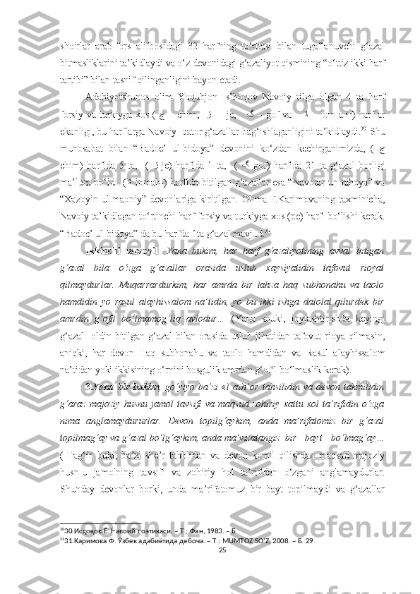 shoirlar   arab-fors   alifbosidagi   32   harfning   to‘rttasi   bilan   tugallanuvchi   g‘azal
bitmasliklarini ta’kidlaydi va o‘z devonidagi g‘azaliyot qismining “o‘ttiz ikki harf
tartibi” bilan tasnif qilinganligini bayon etadi. 
Adabiyotshunos   olim   Yoqubjon   Is’hoqov   Navoiy   tilga   olgan   4   ta   harf
forsiy va turkiyga xos (   ﭺ   –   chim,    ﮊ   –    je,      ﮒ   –   gof  va      ﻼ   –   lom-alif)  harflar
ekanligi, bu harflarga Navoiy  qator g‘azallar bag‘ishlaganligini ta’kidlaydi. 30
 Shu
munosabat   bilan   “Badoe’   ul-bidoya”   devonini   ko‘zdan   kechirganimizda,   (   ﭺ
chim)   harfida   5   ta,     (   ﮊ   je)   harfida   1   ta,     (   ﮒ   gof)   harfida   21   ta   g‘azal   borligi
ma’lum bo‘ldi. ( ﻼ   lomalif) harfida bitilgan g‘azallar esa “Navodir un-nihoya” va
“Xazoyin ul-maoniy” devonlariga kiritilgan. Olima F.Karimovaning taxminicha,
Navoiy ta’kidlagan to‘rtinchi harf forsiy va turkiyga xos (pe) harfi bo‘lishi kerak.
“Badoe’ ul-bidoya” da bu harfda 1ta g‘azal mavjud. 31
Ikkinchi   tamoyil -   Yana   bukim,   har   harf   g‘azaliyotining   avval   bitigan
g‘azal   bila   o‘zga   g‘azallar   orasida   uslub   xaysiyatidin   tafovut   rioyat
qilmaydurlar.   Muqarrardurkim,   har   amrda   bir   lahza   haq   subhonahu   va   taolo
hamdidin   yo   rasul   alayhissalom   na’tidin,   yo   bu   ikki   ishga   dalolat   qilurdek   bir
amrdin   g‘ofil   bo‘lmamog‘liq   avlodur…   (Yana   shuki,   joylashtirishda   keyingi
g‘azal    oldin bitilgan g‘azal  bilan orasida uslub jihatidan tafovut rioya qilmasin,
aniqki,   har   devon   Haq   subhonahu   va   taolo   hamdidan   va   Rasul   alayhissalom
na’tidan yoki ikkisining o‘rnini bosgulik amrdan g‘ofil bo‘lmaslik kerak).
3. Yana   bir   bukim ,   go‘yiyo   ba’zi   el   ash’or   tahsilidin   va   devon   takmilidin
g‘araz   majoziy   husnu   jamol   tavsifi   va   maqsud   zohiriy   xattu   xol   ta’rifidin   o‘zga
nima   anglamaydururlar.   Devon   topilg‘aykim,   anda   ma’rifatomiz   bir   g‘azal
topilmag‘ay va g‘azal bo‘lg‘aykim, anda ma’vizatangiz  bir   bayt   bo‘lmag‘ay…
(   Tag‘in   buki,   ba’zi   she’r   tahlilidan   va   devon   komil   qilishdan   maqsad   majoziy
husn-u   jamolning   tavsifi   va   zohiriy   hol   ta’rifidan   o‘zgani   anglamaydurlar.
Shunday   devonlar   borki,   unda   ma’rifatomuz   bir   bayt   topilmaydi   va   g‘azallar
30
30. Исҳоқов Ё. Навоий поэтикаси. – Т.: Фан, 1983. – Б
31
31. Каримова Ф. Ўзбек адабиётида дебоча. – Т.: MUMTOZ SO’Z, 2008. – Б. 29.
25 