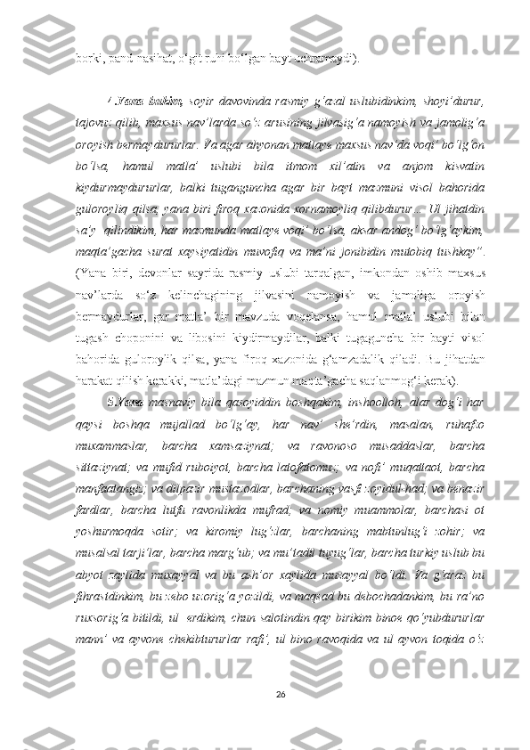 borki, pand-nasihat, o‘git ruhi bo‘lgan bayt uchramaydi).
 
4. Yana   bukim,   soyir   davovinda   rasmiy   g‘azal   uslubidinkim,   shoyi’durur,
tajovuz qilib, maxsus nav’larda so‘z arusining jilvasig‘a namoyish va jamolig‘a
oroyish bermaydururlar. Va agar ahyonan matlaye maxsus nav’da voqi’ bo‘lg‘on
bo‘lsa,   hamul   matla’   uslubi   bila   itmom   xil’atin   va   anjom   kisvatin
kiydurmaydururlar,   balki   tuganguncha   agar   bir   bayt   mazmuni   visol   bahorida
guloroyliq   qilsa,   yana   biri   firoq   xazonida   xornamoyliq   qilibdurur…   Ul   jihatdin
sa’y  qilindikim, har mazmunda matlaye voqi’ bo‘lsa, aksar andog‘ bo‘lg‘aykim,
maqta’gacha   surat   xaysiyatidin   muvofiq   va   ma’ni   jonibidin   mutobiq   tushkay” .
(Yana   biri,   devonlar   sayrida   rasmiy   uslubi   tarqalgan,   imkondan   oshib   maxsus
nav’larda   so‘z   kelinchagining   jilvasini   namoyish   va   jamoliga   oroyish
bermaydurlar,   gar   matla’   bir   mavzuda   voqelansa,   hamul   matla’   uslubi   bilan
tugash   choponini   va   libosini   kiydirmaydilar,   balki   tugaguncha   bir   bayti   visol
bahorida   guloroylik   qilsa,   yana   firoq   xazonida   g‘amzadalik   qiladi.   Bu   jihatdan
harakat qilish kerakki, matla’dagi mazmun maqta’gacha saqlanmog‘i kerak).
5. Yana   masnaviy   bila   qasoyiddin   boshqakim,   inshoolloh,   alar   dog‘i   har
qaysi   boshqa   mujallad   bo‘lg‘ay,   har   nav’   she’rdin,   masalan,   ruhafzo
muxammaslar,   barcha   xamsaziynat;   va   ravonoso   musaddaslar,   barcha
sittaziynat;   va   mufid   ruboiyot,   barcha   latofatomuz;   va   nofi’   muqattaot,   barcha
manfaatangiz; va dilpazir mustazodlar, barchaning vasfi zoyidul-had; va benazir
fardlar,   barcha   lutfu   ravonlikda   mufrad;   va   nomiy   muammolar,   barchasi   ot
yoshurmoqda   sotir;   va   kiromiy   lug‘zlar,   barchaning   mabtunlug‘i   zohir;   va
musalsal tarji’lar, barcha marg‘ub; va mu’tadil tuyug‘lar, barcha turkiy uslub bu
abyot   zaylida   muxayyal   va   bu   ash’or   xaylida   muzayyal   bo‘ldi.   Va   g‘araz   bu
fihrastdinkim, bu zebo uzorig‘a yozildi, va maqsad bu debochadankim, bu ra’no
ruxsorig‘a bitildi, ul   erdikim, chun salotindin qay birikim binoe qo‘yubdururlar
mann’   va   ayvone   chekibtururlar   rafi’,   ul   bino   ravoqida   va   ul   ayvon   toqida   o‘z
26 