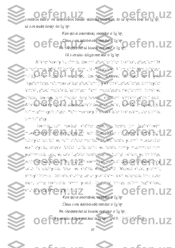 ismlarin tahrir va alqoblarin tanqir qilibdururlarkim, to ul ayvon toqi bo‘lg‘ay,
ul ism anda boqiy bo‘lg‘ay:
Kim qilsa imorateki, maqdur o‘lg‘ay,
Chun ismi kitobasida mastur o‘lg‘ay
Ne choqqacha ul binoki ma’mur o‘lg‘ay,
Ul ism ulus tiliga mazkur o‘lg‘ay.        
Alisher Navoiy bu o‘rinda devonni g‘azallar bilan boshlash, g‘azallarni 28
ta harf emas, balki 32 harf ( ﭺ   -chim , je- ﮒ V,ﮋ -gof, va   ﻼ -lom-alifni ham qo‘shgan
holda)   bilan   tugallash   zarurligi,   devonga   dastavval   Allohga   hamd   yoki
Payg‘ambarga na’t mavzusidagi g‘azallarni joylashtirish, g‘azallariga doir baytlar
kiritish,  g‘azal   matla’sida  keltirilgan fikrni    maqta’gacha  rivojlantirib    borish  va
albatta,   devonga   janr   jihatdan   rang-barang     she’rlarni   kiritishni   e’tirof   etadi.
Alisher   Navoiy   qasida   devon   tarkibida   emas   balki,   alohida   muqova,   jild
bo‘lmog‘ini aytib o‘tgan. Ya’ni masnaviy bilan qasidalar boshqakim, ular alohida
tom bo‘lg‘ay. 
Devonda   turli   navdagi   she’rlar   masalan,   barcha   jon   bag‘ishlovchi
muxammaslar   besh   ziynatli   va   jon   kabi   musaddaslar   olti   ziynatli;   barcha   nafli
ruboiylar   latofatli   va   nafli   qit’alar   manfaatlidir.   Va   barcha   yoqimli   mustazodlar
vasfi   ziyoda;   tengsiz   fardlar   lutfda   tanho   va   barcha   nomiy   muammolar   nom
yashirmoqda   usta;   va   aziz   lug‘zlar   barchaning   maftunligi   oshkor;   va   bir-biriga
zanjir kabi ulangan tarji’bandlar bari sevimli; va mo‘tadil tuyuqlar barchasi turkiy
uslub   ila   adabiyotda   faraz     va   she’rda   voqe’   bo‘ldi.   Maqsad   shuki,   yoqimli,
chiroyli  bitmoq. Debocha shuning uchun yozildikim: kishi  saltanatda  bino qurar
ekan,   uning   peshtoqida   ismini   yozadi.   Qachonki   binoga   qalbini   bag‘ishlasa,
shunda uning ismi boqiy bo‘ladi.
Kim qilsa imorateki, maqdur o‘lg‘ay
Chun ismi kitobasida mastur o‘lg‘ay
Ne choqqacha ul binoki ma’mur o‘lg‘ay,
Ul ism ulus tiliga mazkur o‘lg‘ay .   (MAT 1-jild 17-bet)
27 