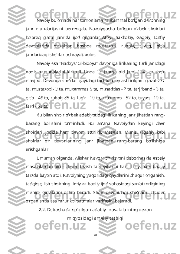 Navoiy bu o‘rinda har tomonlama mukammal bo‘lgan devonning
janr   mundarijasini   bermoqda.   Navoiygacha   bo‘lgan   o‘zbek   shoirlari
ko‘proq   g‘azal   janrida   ijod   qilganlar   Atoyi,   Sakkokiy,   Gadoiy,   Lutfiy
devonlarida   g‘azaldan   boshqa   mustazod,   ruboiy,   tuyuq,   qit’a
janrlaridagi she’rlar uchraydi, xolos.
Navoiy esa “Badoye’ ul-bidoya” devoniga lirikaning turli janrdagi
nodir   namunalarini   kiritadi.   Unda   11   janrga   oid   jami   1046   ta   she’r
mavjud. Devonga she’rlar quyidagi tartibda joylashtirilgan: g‘azal-777
ta, mustazod - 3 ta, muxammas 5 ta, musaddas - 2 ta, tarji’band - 3 ta,
qit’a - 46 ta, ruboiy 85 ta, lug‘z - 10 ta, muammo - 52 ta, tuyuq - 10 ta,
fard - 53 ta. 
Bu bilan shoir o‘zbek adabiyotidagi lirikaning janr jihatdan rang-
barang   bo‘lishini   ta’minladi.   Bu   an’ana   Navoiydan   keyingi   davr
shoirlari   ijodida   ham   davom   ettirildi.   Masalan,   Munis,   Ogahiy   kabi
shoirlar   o‘z   devonlarining   janr   jihatdan   rang-barang   bo‘lishiga
erishganlar.
Umuman olganda, Alisher Navoiy o‘z devoni debochasida asosiy
masalalardan   biri   –   devon   tuzish   tamoyillarini   ham  ilmiy,   ham   badiiy
tarzda bayon etdi. Navoiyning yuqoridagi qaydlarini chuqur o‘rganish,
tadqiq qilish shoirning ilmiy va badiiy ijod sohasidagi san’atkorligining
muhim   qirralarini   ochib   beradi.   Shoir   devonidagi   she’rlarni   chuqur
o‘rganishda esa zarur ko‘rsatmalar vazifasini bajaradi. 
2.2. Debochada qo‘y ilgan adabiy  masalalarning dev on
miqy osidagi amaliy  t at biqi
28 