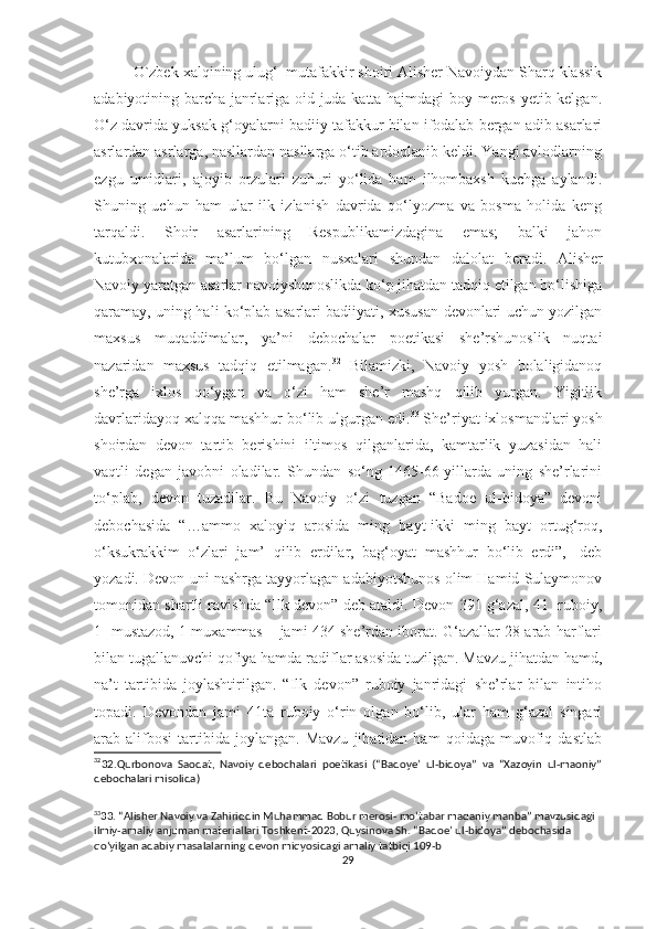 O`zbek xalqining ulug‘  mutafakkir shoiri Alisher Navoiydan Sharq klassik
adabiyotining barcha janrlariga oid juda katta hajmdagi  boy meros yetib kelgan.
O‘z davrida yuksak g‘oyalarni badiiy tafakkur bilan ifodalab bergan adib asarlari
asrlardan asrlarga, nasllardan nasllarga o‘tib ardoqlanib keldi. Yangi avlodlarning
ezgu   umidlari,   ajoyib   orzulari   zuhuri   yo‘lida   ham   ilhombaxsh   kuchga   aylandi.
Shuning   uchun   ham   ular   ilk   izlanish   davrida   qo‘lyozma   va   bosma   holida   keng
tarqaldi.   Shoir   asarlarining   Respublikamizdagina   emas;   balki   jahon
kutubxonalarida   ma’lum   bo‘lgan   nusxalari   shundan   dalolat   beradi.   Alisher
Navoiy yaratgan asarlar navoiyshunoslikda ko‘p jihatdan tadqiq etilgan bo‘lishiga
qaramay, uning hali ko‘plab asarlari badiiyati, xususan devonlari uchun yozilgan
maxsus   muqaddimalar,   ya’ni   debochalar   poetikasi   she’rshunoslik   nuqtai
nazaridan   maxsus   tadqiq   etilmagan. 32
  Bilamizki,   Navoiy   yosh   bolaligidanoq
she’rga   ixlos   qo‘ygan   va   o‘zi   ham   she’r   mashq   qilib   yurgan.   Yigitlik
davrlaridayoq xalqqa mashhur bo‘lib ulgurgan edi. 33
 She’riyat ixlosmandlari yosh
shoirdan   devon   tartib   berishini   iltimos   qilganlarida,   kamtarlik   yuzasidan   hali
vaqtli   degan   javobni   oladilar.   Shundan   so‘ng   1465-66-yillarda   uning   she’rlarini
to‘plab,   devon   tuzadilar.   Bu   Navoiy   o‘zi   tuzgan   “Badoe   ul-bidoya”   devoni
debochasida   “…ammo   xaloyiq   arosida   ming   bayt-ikki   ming   bayt   ortug‘roq,
o‘ksukrakkim   o‘zlari   jam’   qilib   erdilar,   bag‘oyat   mashhur   bo‘lib   erdi”,-   deb
yozadi. Devon uni nashrga tayyorlagan adabiyotshunos olim Hamid Sulaymonov
tomonidan shartli ravishda “Ilk devon” deb ataldi. Devon 391 g‘azal, 41   ruboiy,
1   mustazod, 1 muxammas – jami 434 she’rdan iborat. G‘azallar 28 arab harflari
bilan tugallanuvchi qofiya hamda radiflar asosida tuzilgan. Mavzu jihatdan hamd,
na’t   tartibida   joylashtirilgan.   “Ilk   devon”   ruboiy   janridagi   she’rlar   bilan   intiho
topadi.   Devondan   jami   41ta   ruboiy   o‘rin   olgan   bo‘lib,   ular   ham   g‘azal   singari
arab  alifbosi   tartibida   joylangan.  Mavzu   jihatidan  ham   qoidaga   muvofiq   dastlab
32
32 .Qurbonova   Saodat,   Navoiy   debochalari   poetikasi   (“Badoye’   ul-bidoya”   va   “Xazoyin   ul-maoniy”
debochalari misolida)
33
33. “Alisher Navoiy va Zahiriddin Muhammad Bobur merosi- mo‘tabar madaniy manba” mavzusidagi 
ilmiy-amaliy anjuman materiallari Toshkent-2023, Quysinova Sh. “Badoe’ ul-bidoya” debochasida 
qo‘yilgan adabiy masalalarning devon miqyosidagi amaliy tatbiqi 109-b
29 