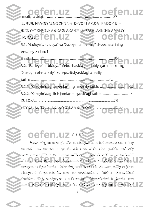 amaliy tatbiqi…………………………………………………………………...27
III  BOB. NA VOIY N IN G KEY IN GI  DEVON LA RIDA  “ BA DOE’ UL-
BIDOY A ”  DEBOCHA SIDA GI  A DA BIY  QA RA SHLA RN IN G AMA LIY  
IFODA SI
3.1. “Badoye’ ul-bidoya” va “Xazoyin ul-maoniy” debochalarining
umumiy va farqli 
jihatlari …………………………………………………………........................34
3.2. “ Badoy e’ ul-bidoy a”  debochasidagi adabiy  qarashlarning 
“ X azoy in ul-maoniy ”  k ompozit siy asidagi amaliy  
tatbiqi…………………………………………………………………………..46
3.2.1. “Xazoyin”dagi devonlar ning  umumiy tatbiq i…………………………..46
3.2.2. “Xazoyin”dagi lirik janrlar miqyosidagi tatbiq …………………………53
X ULOSA … … … … … … … … … … … … … … … … … … … … … … … … … … ...75
FOY DA LA N ILGA N  ADA BIY O T LA R RO‘Y X A TI … … … … … … … … … 77
KIRISH
Mavzuning   dolzarbligi.   O‘zbek   adabiyoti   tarixidagi   mumtoz   asarlar   boy
xazinadir.   Bu   xazinani   o‘rganish,   tadqiq   va   talqin   etish,   yoshlar   ma’naviy
dunyosining   milliylik   va   insonparvarlik   zaminida   shakllanishiga   g‘oyat   kuchli
ta’sir ko‘rsatadigan vositadir.   Mustaqillik sharofati ila milliyligimiz, o‘zligimizni
namoyon etadigan barcha sohalar rivoj topib bormoqda. Xususan, milliy va jahon
adabiyotini   o‘rganishda   bu   soha   eng   avvalidadir.   O ‘ zbekiston   Respublikasi
Prezidenti   Sh.M.Mirziyoyev   ta’kidlaganidek,   “Mamlakatimizda   barcha   soha
tarmoqlari   qatori   madaniyat   va   san’at,   adabiyot,   ommaviy   axborot   vositalari
3 