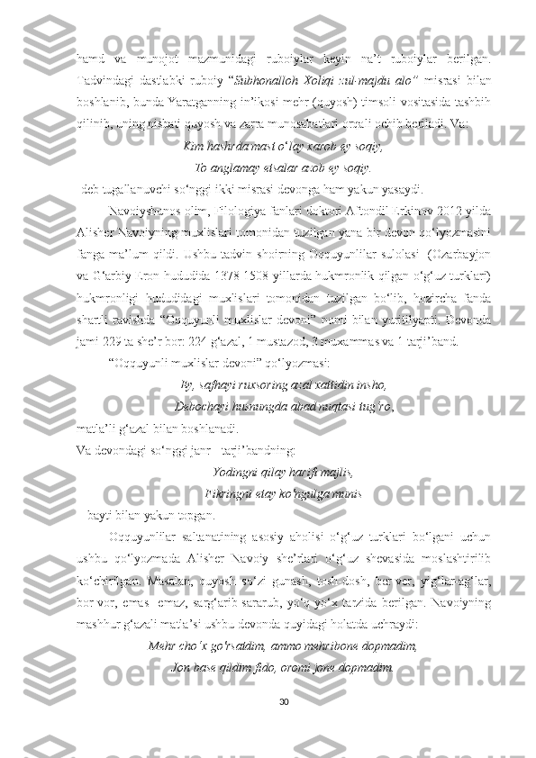 hamd   va   munojot   mazmunidagi   ruboiylar   keyin   na’t   ruboiylar   berilgan.
Tadvindagi   dastlabki   ruboiy   “ Subhonalloh   Xoliqi   zul-majdu   alo”   misrasi   bilan
boshlanib, bunda Yaratganning in’ikosi mehr (quyosh) timsoli vositasida tashbih
qilinib, uning nisbati quyosh va zarra munosabatlari orqali ochib beriladi. Va:
Kim hashrda mast o ‘ lay xarob ey soqiy,
To anglamay etsalar azob ey soqiy.
-deb tugallanuvchi so‘nggi ikki misrasi devonga ham yakun yasaydi.
Navoiyshunos olim, Filologiya fanlari doktori Aftondil Erkinov 2012-yilda
Alisher Navoiyning muxlislari tomonidan tuzilgan yana bir devon qo‘lyozmasini
fanga  ma’lum  qildi.  Ushbu   tadvin  shoirning  Oqquyunlilar  sulolasi     (Ozarbayjon
va G‘arbiy Eron hududida 1378-1508-yillarda hukmronlik qilgan o‘g‘uz turklari)
hukmronligi   hududidagi   muxlislari   tomonidan   tuzilgan   bo‘lib,   hozircha   fanda
shartli   ravishda   “Oqquyunli   muxlislar   devoni”   nomi   bilan   yuritilyapti.   Devonda
jami 229 ta she’r bor: 224 g‘azal, 1 mustazod, 3 muxammas va 1 tarji’band.
“Oqquyunli muxlislar devoni” qo‘lyozmasi: 
Ey, safhayi ruxsoring azal xattidin insho,
Debochayi husnungda abad nuqtasi tug‘ro ,
matla’li g‘azal bilan boshlanadi.
Va devondagi so‘nggi janr - tarji’bandning:
Yodingni qilay harifi majlis,
Fikringni etay ko'ngulga munis
 - bayti bilan yakun topgan.
Oqquyunlilar   saltanatining   asosiy   aholisi   o‘g‘uz   turklari   bo‘lgani   uchun
ushbu   qo‘lyozmada   Alisher   Navoiy   she’rlari   o‘g‘uz   shevasida   moslashtirilib
ko‘chirilgan.   Masalan,   quyosh   so‘zi   gunash,   tosh-dosh,   ber-ver,   yig‘lar-ag‘lar,
bor-vor,   emas-   emaz,   sarg‘arib-sararub,   yo‘q-yo‘x   tarzida   berilgan.   Navoiyning
mashhur g‘azali matla’si ushbu devonda quyidagi holatda uchraydi:
Mehr cho‘x go'rsatdim, ammo mehribone dopmadim,
Jon base qildim fido, oromi jone dopmadim.
30 