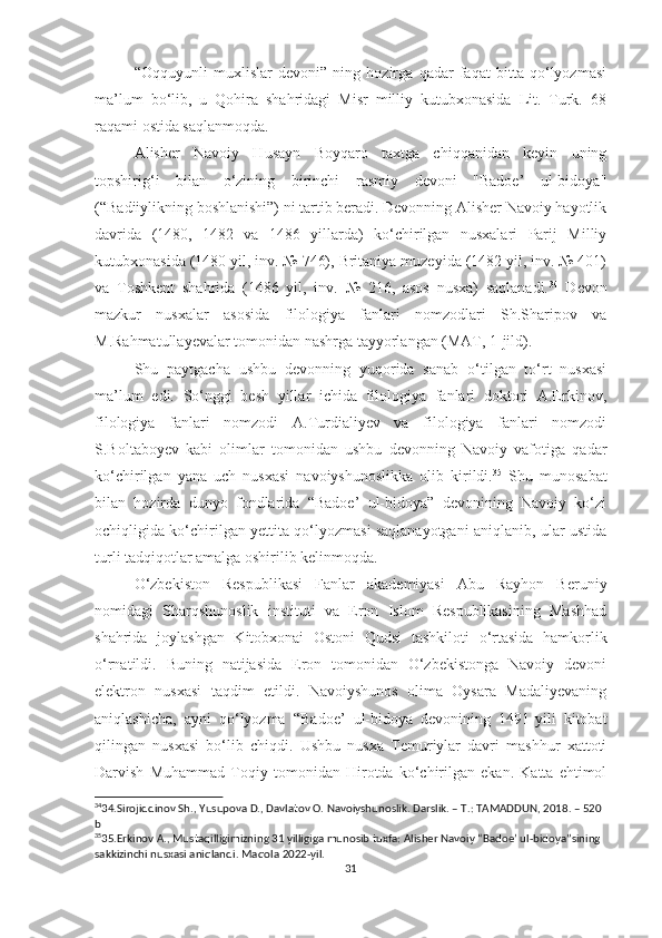 “Oqquyunli   muxlislar   devoni”   ning   hozirga   qadar   faqat   bitta   qo‘lyozmasi
ma’lum   bo‘lib,   u   Qohira   shahridagi   Misr   milliy   kutubxonasida   Lit.   Turk.   68
raqami ostida saqlanmoqda.
Alisher   Navoiy   Husayn   Boyqaro   taxtga   chiqqanidan   keyin   uning
topshirig‘i   bilan   o‘zining   birinchi   rasmiy   devoni   "Badoe’   ul-bidoya"
(“Badiiylikning boshlanishi”) ni tartib beradi. Devonning Alisher Navoiy hayotlik
davrida   (1480,   1482   va   1486   yillarda)   ko‘chirilgan   nusxalari   Parij   Milliy
kutubxonasida (1480 yil, inv. № 746), Britaniya muzeyida (1482 yil, inv. № 401)
va   Toshkent   shahrida   (1486   yil,   inv.   №   216,   asos   nusxa)   saqlanadi. 34
  Devon
mazkur   nusxalar   asosida   filologiya   fanlari   nomzodlari   Sh.Sharipov   va
M.Rahmatullayevalar tomonidan nashrga tayyorlangan (MAT, 1-jild).
Shu   paytgacha   ushbu   devonning   yuqorida   sanab   o‘tilgan   to‘rt   nusxasi
ma’lum   edi.   So‘nggi   besh   yillar   ichida   filologiya   fanlari   doktori   A.Erkinov,
filologiya   fanlari   nomzodi   A.Turdialiyev   va   filologiya   fanlari   nomzodi
S.Boltaboyev   kabi   olimlar   tomonidan   ushbu   devonning   Navoiy   vafotiga   qadar
ko‘chirilgan   yana   uch   nusxasi   navoiyshunoslikka   olib   kirildi. 35
  Shu   munosabat
bilan   hozirda   dunyo   fondlarida   “Badoe’   ul-bidoya”   devonining   Navoiy   ko‘zi
ochiqligida ko‘chirilgan yettita qo‘lyozmasi saqlanayotgani aniqlanib, ular ustida
turli tadqiqotlar amalga oshirilib kelinmoqda.
O‘zbekiston   Respublikasi   Fanlar   akademiyasi   Abu   Rayhon   Beruniy
nomidagi   Sharqshunoslik   instituti   va   Eron   Islom   Respublikasining   Mashhad
shahrida   joylashgan   Kitobxonai   Ostoni   Qudsi   tashkiloti   o‘rtasida   hamkorlik
o‘rnatildi.   Buning   natijasida   Eron   tomonidan   O‘zbekistonga   Navoiy   devoni
elektron   nusxasi   taqdim   etildi.   Navoiyshunos   olima   Oysara   Madaliyevaning
aniqlashicha,   ayni   qo‘lyozma   “Badoe’   ul-bidoya   devonining   1491-yili   kitobat
qilingan   nusxasi   bo‘lib   chiqdi.   Ushbu   nusxa   Temuriylar   davri   mashhur   xattoti
Darvish   Muhammad   Toqiy   tomonidan   Hirotda   ko‘chirilgan   ekan.   Katta   ehtimol
34
34. Sirojiddinov Sh., Yusupova D., Davlatov O. Navoiyshunoslik. Darslik. – T.: TAMADDUN, 2018. – 520 
b  
35
35. Erkino v A.,  Mustaqilligimizning 31 yilligiga munosib tuxfa: Alisher Navoiy “Badoe’ ul-bidoya”sining 
sakkizinchi nusxasi aniqlandi.  Maqola 2022-yil.
31 