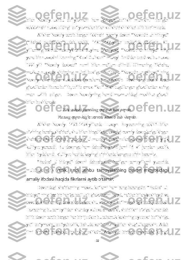 bilan   Navoiy   ushbu   qo‘lyozmani   ham   ko‘rgan   bo‘lishi   mumkin.   Topilgan
sakkizinchi nusxa oldingi qo‘lyozmalar bilan solishtirish ishlari olib borilmoqda.
Alisher   Navoiy   tartib   bergan   ikkinchi   rasmiy   devon   “Navodir   un-nihoya”
(“Behad   nodirliklar”)   deb   atalib,   1480-1487-yillar   oralig‘ida   tuzilgan.   80-
yillarning   oxirida   navoiyshunos   Suyima   G‘aniyeva   “Navodir   un-nihoya”   ning
yana bir nusxasini Eronning “Koxi Guliston” muzeyi fondidan topdi va bu nusxa
1991-yili   “Navoiy   dastxati”   nomi   bilan   ma’lum   qilindi.   Olimaning   fikricha,
mazkur   nusxada   shoirning   muhri   bosilgan   bo‘lib,   u   “Navodir   un-nihoya”   ning
Navoiy   ko‘chirgan   musaddava   (qoralama)   nusxasidir.   Devonning   tarkibi   faqat
g‘azallardan iborat bo‘lib, to‘liq emas: “kof” bilan tugallangan g‘azallardan so‘ng
matn   uzilib   qolgan.     Devon   Navoiyning   hamd   mazmunidagi   mashhur   g‘azali
bilan boshlanadi: 
Zihi zuhuri jamoling quyosh kibi paydo,
Yuzung quyoshig'a zarroti kavn o‘lub shaydo .
Alisher   Navoiy   1492-1498-yillarda   Husayn   Boyqaroning   taklifi   bilan
o‘zining barcha she’rlari, shu bilan birgalikda, avvalgi rasmiy devonlariga kirgan
she’rlarini   ham  to‘plab, “Xazoyin  ul-maoniy” (“Ma’nolar   xazinasi”)   nomli   yirik
kulliyot   yaratadi.   Bu   devonga   ham   debocha   yozib   jami   16   xil   janrdan   ustalik
bilan foydalandi. Kulliyot haqida keyingi o‘rinlarda kengroq o‘rin beramiz.
“Badoe’   ul-bidoya”   devoni   debochasida   berilgan   tamoyillarni   yuqorida
mulohaza   qilib   o ‘tdik.   Endi   ushbu   tamoyillarning   devon   miqyosidagi
amaliy ifodasi haqida fikrlarni aytib o‘tamiz:
Devondagi   she’rlarning   mavzu   ko‘lami   ham   rang-barangdir.   “Badoe’   ul-
bidoya” ning har bir harfga taalluqli g‘azallarini hamd, na’tlar bilan boshlaydi va
avvalgi shoirlarning devonlarida ana shu xususiyat bo‘lmaganligini tanqid qiladi.
Hazratning bu tamoyilidan shunday xulosa chiqadiki, shoirlikni o‘ziga hunar deb
bilib devon tartib bergan har bir ijodkor bu tabarruk kasbning oyoqosti bo‘lishiga
yo‘l   qo‘ymasin,   qofiyabozlik,   behuda   san’atbozlik   bilan   shug‘ullanmasin.   Adab
ilmi   birinchi   navbatda   insonshunoslikdir.   Adabiyot   birinchi   navbatda   ko‘ngil
32 