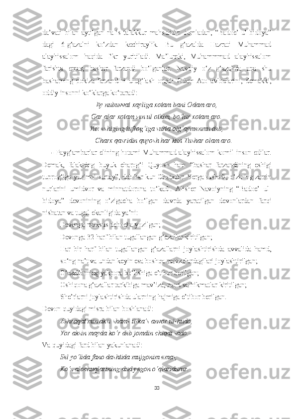 da’vati   bilan   aytilgan   nafis   tafakkur   mahsulidir.   Jumladan,   “Badoe’   ul-bidoya”
dagi   6-g‘azalni   ko‘zdan   kechiraylik.   Bu   g‘azalda   Hazrati   Muhammad
alayhissalom   haqida   fikr   yuritiladi.   Ma’lumki,   Muhammmad   alayhissalom
farishta   emas,   bashar   farzandi   bo‘lganlar.   Navoiy   o‘z   g‘azalida   ana   shu
basharning   pokiza   farzandini   ulug‘lash   orqali   Odam   Ato   avlodlarini,   demakki,
oddiy insonni ko‘klarga ko‘taradi:
Ey nubuvvat xayliga xotam bani Odam aro,
Gar alar xotam sen ul otkim, bo‘lur xotam aro.
Yuz eshiging tufrog‘iga surta olg‘aymenmu deb,
Charx qasridin quyosh har kun Tushar olam aro.
-   Payg‘ambarlar elining hotami Muhammad alayhissalom  komil  inson edilar.
Demak,   falakning   buyuk   charog‘i   Quyosh   ham   “bashar   farzandining   eshigi
tuprog‘iga yuzimni surtay”, deb har kun Charxdan Yerga tushadi, o‘zining zarrin
nurlarini   umidvor   va   minnatdorona   to‘kadi.   Alisher   Navoiyning   “Badoe’   ul-
bidoya”   devonining   o‘zigacha   bo‘lgan   davrda   yaratilgan   devonlardan   farqi
nisbatan va tugal ekanligida ya’ni:
- Devonga maxsus debocha yozilgan;
- Devonga 32 harf bilan tugallangan g‘azallar kiritilgan;
- Har   bir   harf   bilan   tugallangan   g‘azallarni   joylashtirishda   avvalida   hamd,
so‘ng na’t va undan keyin esa boshqa mavzulardagilari joylashtirilgan;
- G‘azallarning yakpora bo‘lishiga e’tibor berilgan;
- Oshiqona g‘azallar tarkibiga mav’iza, pand va hikmatlar kiritilgan;
- She’rlarni joylashtirishda ularning hajmiga e’tibor berilgan.
Devon quyidagi misra bilan boshlanadi:
Ashraqat min aksi shams il-ka’s anvor ul-hudo,
Yor aksin mayda ko‘r deb jomdin chiqdi sado.- 
Va quyidagi fard bilan yakunlanadi:
Sel yo‘lida fano dashtida mujgonim emas,
Ko‘z alochuqlarining dud yegon o‘qlaridurur.
33 