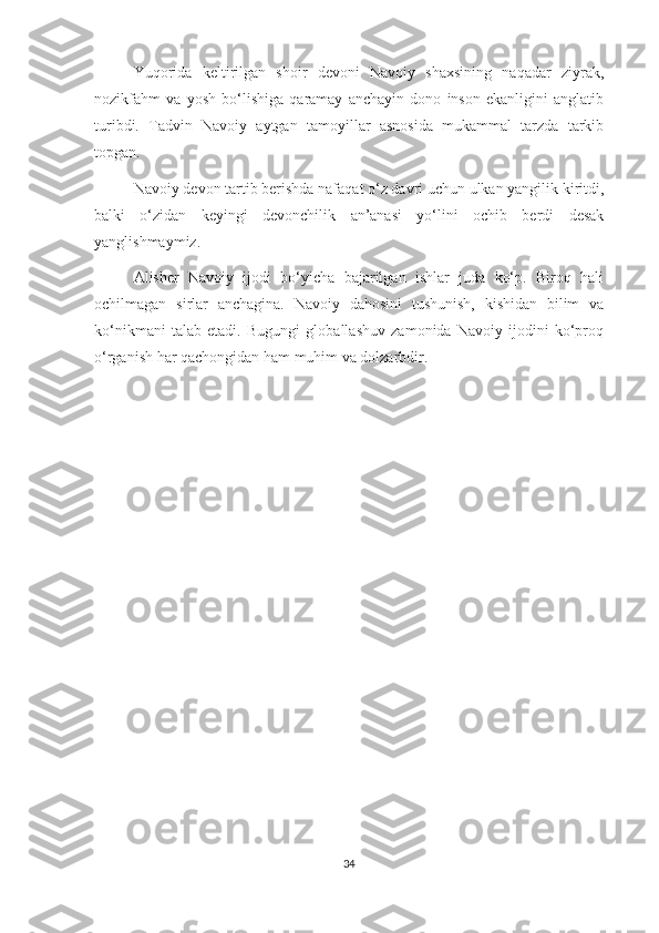 Yuqorida   keltirilgan   shoir   devoni   Navoiy   shaxsining   naqadar   ziyrak,
nozikfahm   va   yosh   bo‘lishiga   qaramay   anchayin   dono   inson   ekanligini   anglatib
turibdi.   Tadvin   Navoiy   aytgan   tamoyillar   asnosida   mukammal   tarzda   tarkib
topgan.
Navoiy devon tartib berishda nafaqat o‘z davri uchun ulkan yangilik kiritdi,
balki   o‘zidan   keyingi   devonchilik   an’anasi   yo‘lini   ochib   berdi   desak
yanglishmaymiz.
Alisher   Navoiy   ijodi   bo‘yicha   bajarilgan   ishlar   juda   ko‘p.   Biroq   hali
ochilmagan   sirlar   anchagina.   Navoiy   dahosini   tushunish,   kishidan   bilim   va
ko‘nikmani   talab   etadi.   Bugungi   globallashuv   zamonida   Navoiy   ijodini   ko‘proq
o‘rganish har qachongidan ham muhim va dolzarbdir.
34 