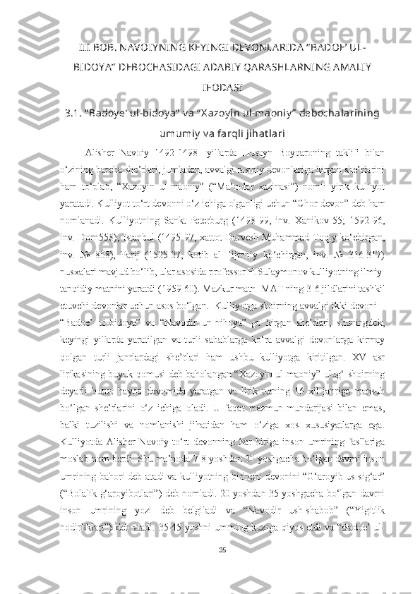 III  BOB. NA VOIY N IN G KEY IN GI  DEVON LA RIDA  “ BA DOE’ UL-
BIDOY A ”  DEBOCHA SIDA GI  A DA BIY  QA RA SHLA RN IN G AMA LIY
IFODA SI
3.1. “ Badoy e’ ul-bidoy a”  v a “ X azoy in ul-maoniy ”  debochalarining
umumiy  v a farqli jihat lari
Alisher   Navoiy   1492-1498-   yillarda   Husayn   Boyqaroning   taklifi   bilan
o‘zining barcha she’rlari, jumladan, avvalgi rasmiy devonlariga kirgan she’rlarini
ham   to‘plab,   “Xazoyin   ul-maoniy”   (“Ma’nolar   xazinasi”)   nomli   yirik   kulliyot
yaratadi. Kulliyot to‘rt devonni o‘z ichiga olganligi uchun “C h or devon” deb ham
nomlana di.   Kulliyotning   Sankt-Peterburg   (1498-99,   inv.   Xanikov-55;   1592-96,
inv. Dorn558), Istanbul (1495-97, xattot Darvesh Muhammad Toqiy ko‘chirgan,
inv.   №   808),   Parij   (1525-27,   kotib   al-Hijroniy   ko‘chirgan,   inv.   №   316-317)
nusxalari mavjud bo‘lib, ular asosida professor H.Sulaymonov kulliyotning ilmiy-
tanqidiy matnini yaratdi (1959-60). Mazkur matn    MAT   ning 3-6 jildlarini tashkil
etuvchi devonlar uchun asos bo‘lgan.  Kulliyotga shoirning avvalgi ikki devoni –
“Badoe’   ul-bidoya”   va   “Navodir   un-nihoya”   ga   kirgan   she’rlari,   shuningdek,
keyingi   yillarda   yaratilgan   va   turli   sabablarga   ko‘ra   avvalgi   devonlarga   kirmay
qolgan   turli   janrlardagi   she’rlari   ham   ushbu   kulliyotga   kiritilgan.   XV   asr
lirikasining buyuk qomusi deb baholangan “Xazoyin ul-maoniy” ulug‘ shoirning
deyarli   butun   hayoti   davomida   yaratgan   va   lirik   turning   16   xil   janriga   mansub
bo‘lgan   she’rlarini   o‘z   ichiga   oladi.   U   faqat   mazmun-mundarijasi   bilan   emas,
balki   tuzilishi   va   nomlanishi   jihatidan   ham   o‘ziga   xos   xususiyatlarga   ega.
Kulliyotda   Alisher   Navoiy   to‘rt   devonning   har   biriga   inson   umrining   fasllariga
moslab nom berdi. Shu ma’noda 7-8 yoshdan 20 yoshgacha bo‘lgan davrni inson
umrining bahori deb atadi va kulliyotning birinchi devonini “G‘aroyib us-sig‘ar”
(“Bolalik g‘aroyibotlari”) deb nomladi. 20 yoshdan 35 yoshgacha bo‘lgan davrni
inson   umrining   yozi   deb   belgiladi   va   “Navodir   ush-shabob”   (“Yigitlik
nodirliklari”)  deb  atadi. 35-45 yoshni  umrning kuziga qiyos  etdi  va “Badoe’  ul-
35 